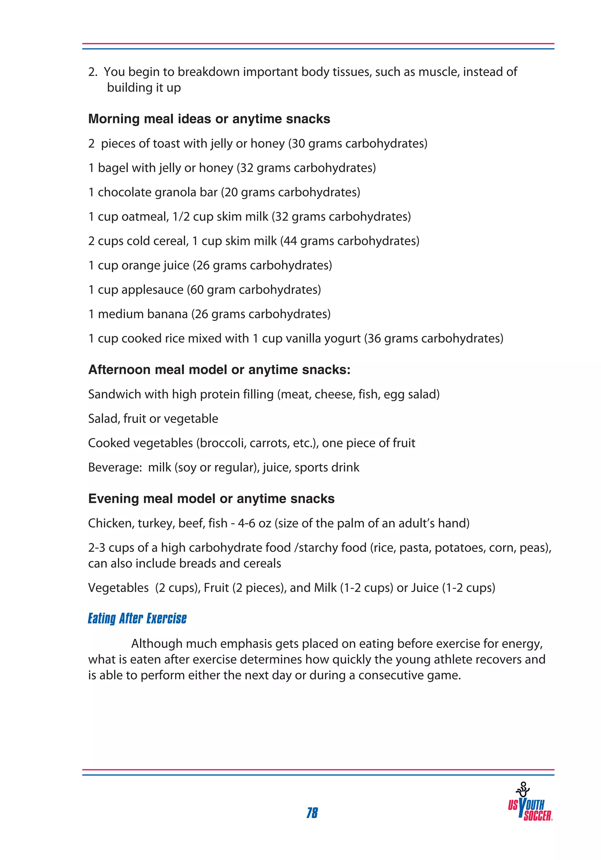 2. You begin to breakdown important body tissues, such as muscle, instead of
building it up
Morning meal ideas or anytime snacks
2 pieces of toast with jelly or honey (30 grams carbohydrates)
1 bagel with jelly or honey (32 grams carbohydrates)
1 chocolate granola bar (20 grams carbohydrates)
1 cup oatmeal, 1/2 cup skim milk (32 grams carbohydrates)
2 cups cold cereal, 1 cup skim milk (44 grams carbohydrates)
1 cup orange juice (26 grams carbohydrates)
1 cup applesauce (60 gram carbohydrates)
1 medium banana (26 grams carbohydrates)
1 cup cooked rice mixed with 1 cup vanilla yogurt (36 grams carbohydrates)
Afternoon meal model or anytime snacks:
Sandwich with high protein filling (meat, cheese, fish, egg salad)
Salad, fruit or vegetable
Cooked vegetables (broccoli, carrots, etc.), one piece of fruit
Beverage: milk (soy or regular), juice, sports drink
Evening meal model or anytime snacks
Chicken, turkey, beef, fish - 4-6 oz (size of the palm of an adult’s hand)
2-3 cups of a high carbohydrate food /starchy food (rice, pasta, potatoes, corn, peas),
can also include breads and cereals
Vegetables (2 cups), Fruit (2 pieces), and Milk (1-2 cups) or Juice (1-2 cups)
Eating After Exercise
Although much emphasis gets placed on eating before exercise for energy,
what is eaten after exercise determines how quickly the young athlete recovers and
is able to perform either the next day or during a consecutive game.

78

 