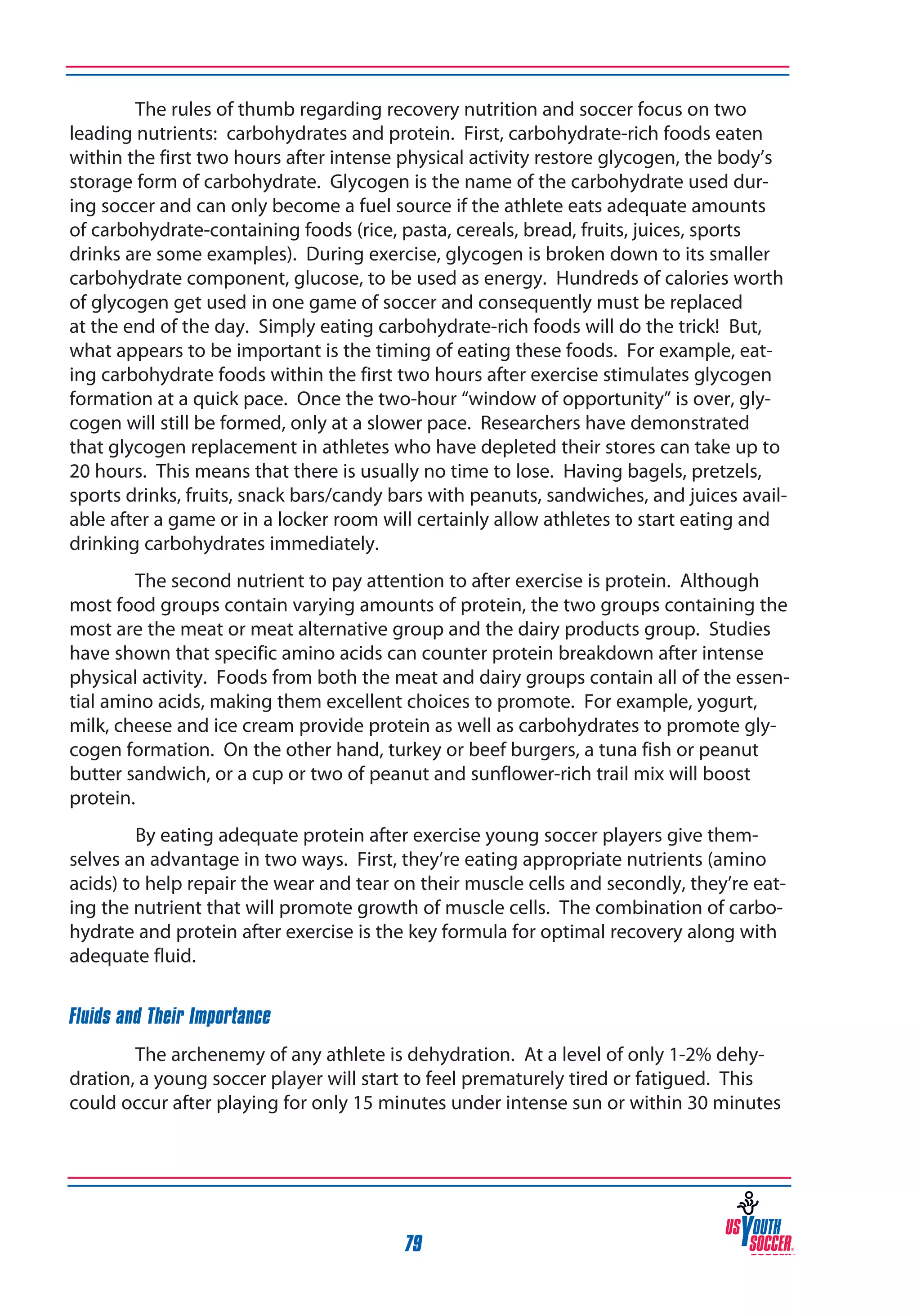 The rules of thumb regarding recovery nutrition and soccer focus on two
leading nutrients: carbohydrates and protein. First, carbohydrate-rich foods eaten
within the first two hours after intense physical activity restore glycogen, the body’s
storage form of carbohydrate. Glycogen is the name of the carbohydrate used during soccer and can only become a fuel source if the athlete eats adequate amounts
of carbohydrate-containing foods (rice, pasta, cereals, bread, fruits, juices, sports
drinks are some examples). During exercise, glycogen is broken down to its smaller
carbohydrate component, glucose, to be used as energy. Hundreds of calories worth
of glycogen get used in one game of soccer and consequently must be replaced
at the end of the day. Simply eating carbohydrate-rich foods will do the trick! But,
what appears to be important is the timing of eating these foods. For example, eating carbohydrate foods within the first two hours after exercise stimulates glycogen
formation at a quick pace. Once the two-hour “window of opportunity” is over, glycogen will still be formed, only at a slower pace. Researchers have demonstrated
that glycogen replacement in athletes who have depleted their stores can take up to
20 hours. This means that there is usually no time to lose. Having bagels, pretzels,
sports drinks, fruits, snack bars/candy bars with peanuts, sandwiches, and juices available after a game or in a locker room will certainly allow athletes to start eating and
drinking carbohydrates immediately.
The second nutrient to pay attention to after exercise is protein. Although
most food groups contain varying amounts of protein, the two groups containing the
most are the meat or meat alternative group and the dairy products group. Studies
have shown that specific amino acids can counter protein breakdown after intense
physical activity. Foods from both the meat and dairy groups contain all of the essential amino acids, making them excellent choices to promote. For example, yogurt,
milk, cheese and ice cream provide protein as well as carbohydrates to promote glycogen formation. On the other hand, turkey or beef burgers, a tuna fish or peanut
butter sandwich, or a cup or two of peanut and sunflower-rich trail mix will boost
protein.
By eating adequate protein after exercise young soccer players give themselves an advantage in two ways. First, they’re eating appropriate nutrients (amino
acids) to help repair the wear and tear on their muscle cells and secondly, they’re eating the nutrient that will promote growth of muscle cells. The combination of carbohydrate and protein after exercise is the key formula for optimal recovery along with
adequate fluid.
Fluids and Their Importance
The archenemy of any athlete is dehydration. At a level of only 1-2% dehydration, a young soccer player will start to feel prematurely tired or fatigued. This
could occur after playing for only 15 minutes under intense sun or within 30 minutes

79

 