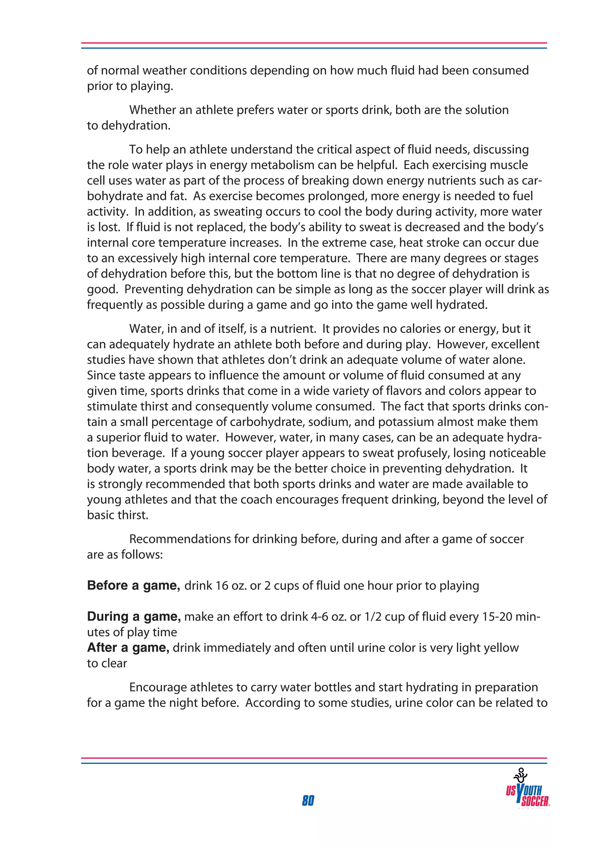 of normal weather conditions depending on how much fluid had been consumed
prior to playing.
Whether an athlete prefers water or sports drink, both are the solution
to dehydration.
To help an athlete understand the critical aspect of fluid needs, discussing
the role water plays in energy metabolism can be helpful. Each exercising muscle
cell uses water as part of the process of breaking down energy nutrients such as carbohydrate and fat. As exercise becomes prolonged, more energy is needed to fuel
activity. In addition, as sweating occurs to cool the body during activity, more water
is lost. If fluid is not replaced, the body’s ability to sweat is decreased and the body’s
internal core temperature increases. In the extreme case, heat stroke can occur due
to an excessively high internal core temperature. There are many degrees or stages
of dehydration before this, but the bottom line is that no degree of dehydration is
good. Preventing dehydration can be simple as long as the soccer player will drink as
frequently as possible during a game and go into the game well hydrated.
Water, in and of itself, is a nutrient. It provides no calories or energy, but it
can adequately hydrate an athlete both before and during play. However, excellent
studies have shown that athletes don’t drink an adequate volume of water alone.
Since taste appears to influence the amount or volume of fluid consumed at any
given time, sports drinks that come in a wide variety of flavors and colors appear to
stimulate thirst and consequently volume consumed. The fact that sports drinks contain a small percentage of carbohydrate, sodium, and potassium almost make them
a superior fluid to water. However, water, in many cases, can be an adequate hydration beverage. If a young soccer player appears to sweat profusely, losing noticeable
body water, a sports drink may be the better choice in preventing dehydration. It
is strongly recommended that both sports drinks and water are made available to
young athletes and that the coach encourages frequent drinking, beyond the level of
basic thirst.
Recommendations for drinking before, during and after a game of soccer
are as follows:
Before a game, drink 16 oz. or 2 cups of fluid one hour prior to playing
During a game, make an effort to drink 4-6 oz. or 1/2 cup of fluid every 15-20 minutes of play time
After a game, drink immediately and often until urine color is very light yellow
to clear
Encourage athletes to carry water bottles and start hydrating in preparation
for a game the night before. According to some studies, urine color can be related to

80

 