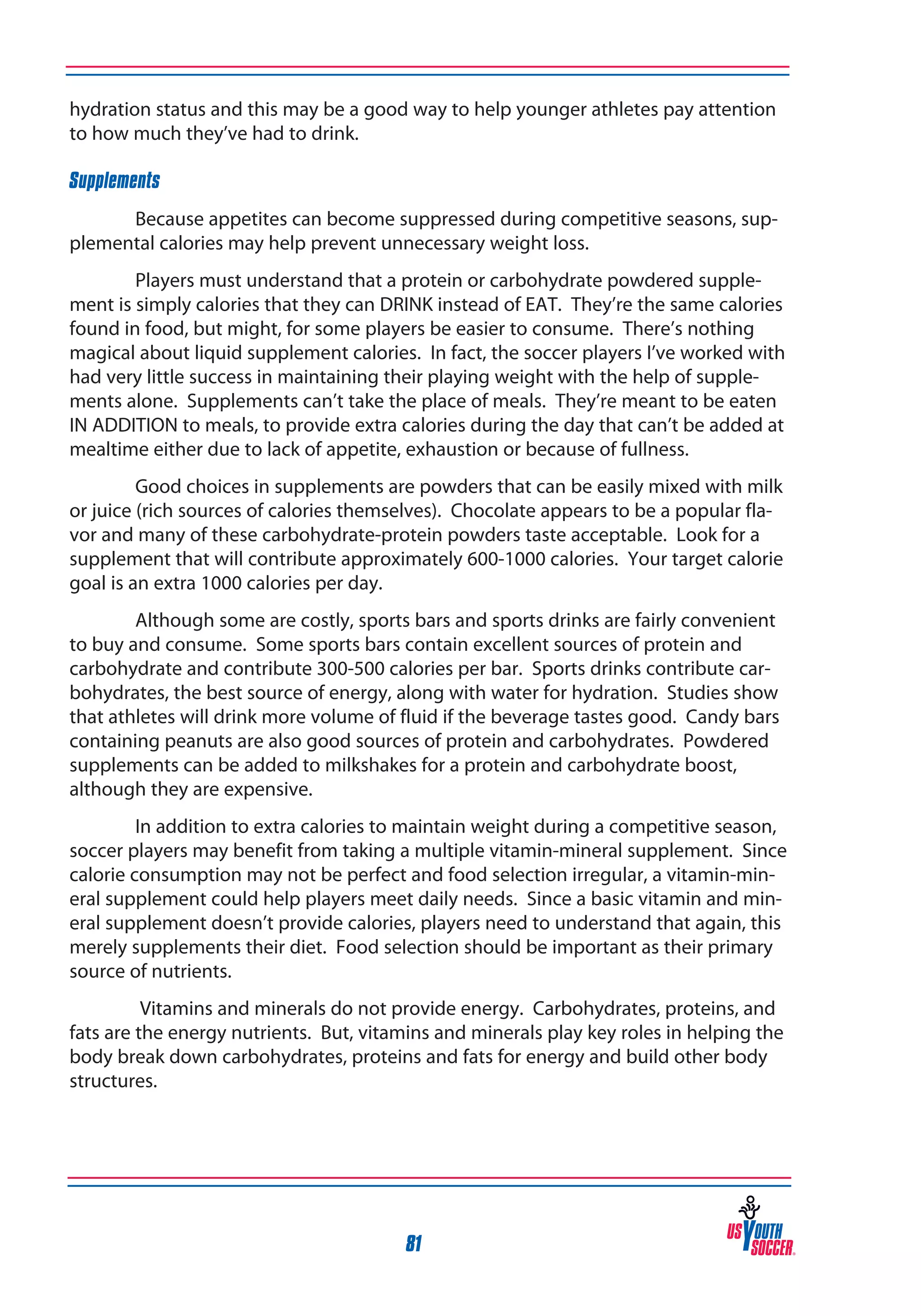 hydration status and this may be a good way to help younger athletes pay attention
to how much they’ve had to drink.
Supplements
Because appetites can become suppressed during competitive seasons, supplemental calories may help prevent unnecessary weight loss.
Players must understand that a protein or carbohydrate powdered supplement is simply calories that they can DRINK instead of EAT. They’re the same calories
found in food, but might, for some players be easier to consume. There’s nothing
magical about liquid supplement calories. In fact, the soccer players I’ve worked with
had very little success in maintaining their playing weight with the help of supplements alone. Supplements can’t take the place of meals. They’re meant to be eaten
IN ADDITION to meals, to provide extra calories during the day that can’t be added at
mealtime either due to lack of appetite, exhaustion or because of fullness.
Good choices in supplements are powders that can be easily mixed with milk
or juice (rich sources of calories themselves). Chocolate appears to be a popular flavor and many of these carbohydrate-protein powders taste acceptable. Look for a
supplement that will contribute approximately 600-1000 calories. Your target calorie
goal is an extra 1000 calories per day.
Although some are costly, sports bars and sports drinks are fairly convenient
to buy and consume. Some sports bars contain excellent sources of protein and
carbohydrate and contribute 300-500 calories per bar. Sports drinks contribute carbohydrates, the best source of energy, along with water for hydration. Studies show
that athletes will drink more volume of fluid if the beverage tastes good. Candy bars
containing peanuts are also good sources of protein and carbohydrates. Powdered
supplements can be added to milkshakes for a protein and carbohydrate boost,
although they are expensive.
In addition to extra calories to maintain weight during a competitive season,
soccer players may benefit from taking a multiple vitamin-mineral supplement. Since
calorie consumption may not be perfect and food selection irregular, a vitamin-mineral supplement could help players meet daily needs. Since a basic vitamin and mineral supplement doesn’t provide calories, players need to understand that again, this
merely supplements their diet. Food selection should be important as their primary
source of nutrients.
Vitamins and minerals do not provide energy. Carbohydrates, proteins, and
fats are the energy nutrients. But, vitamins and minerals play key roles in helping the
body break down carbohydrates, proteins and fats for energy and build other body
structures.

81

 