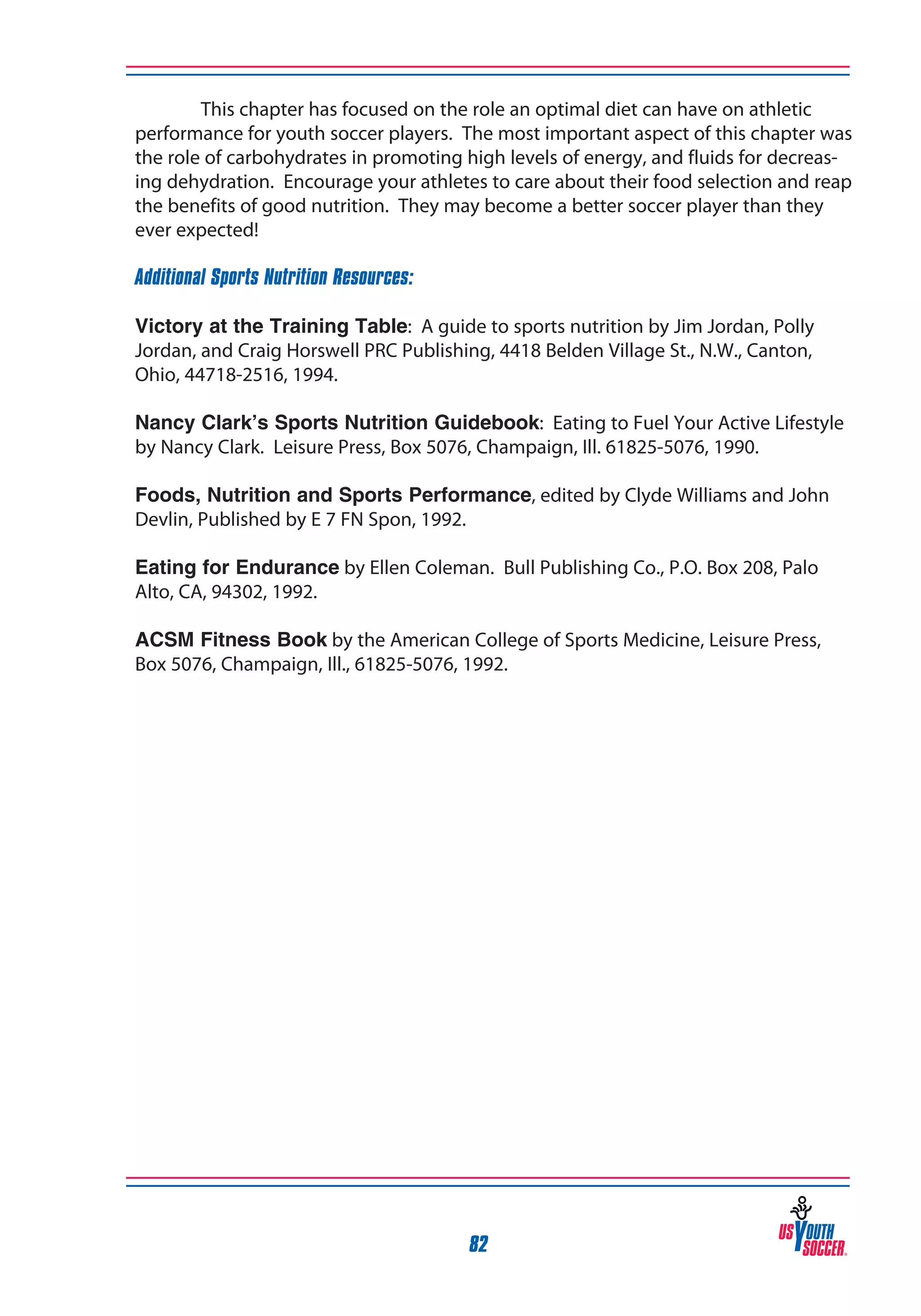 This chapter has focused on the role an optimal diet can have on athletic
performance for youth soccer players. The most important aspect of this chapter was
the role of carbohydrates in promoting high levels of energy, and fluids for decreasing dehydration. Encourage your athletes to care about their food selection and reap
the benefits of good nutrition. They may become a better soccer player than they
ever expected!
Additional Sports Nutrition Resources:
Victory at the Training Table: A guide to sports nutrition by Jim Jordan, Polly
Jordan, and Craig Horswell PRC Publishing, 4418 Belden Village St., N.W., Canton,
Ohio, 44718-2516, 1994.
Nancy Clark’s Sports Nutrition Guidebook: Eating to Fuel Your Active Lifestyle
by Nancy Clark. Leisure Press, Box 5076, Champaign, Ill. 61825-5076, 1990.
Foods, Nutrition and Sports Performance, edited by Clyde Williams and John
Devlin, Published by E 7 FN Spon, 1992.
Eating for Endurance by Ellen Coleman. Bull Publishing Co., P.O. Box 208, Palo
Alto, CA, 94302, 1992.
ACSM Fitness Book by the American College of Sports Medicine, Leisure Press,
Box 5076, Champaign, Ill., 61825-5076, 1992.

82

 