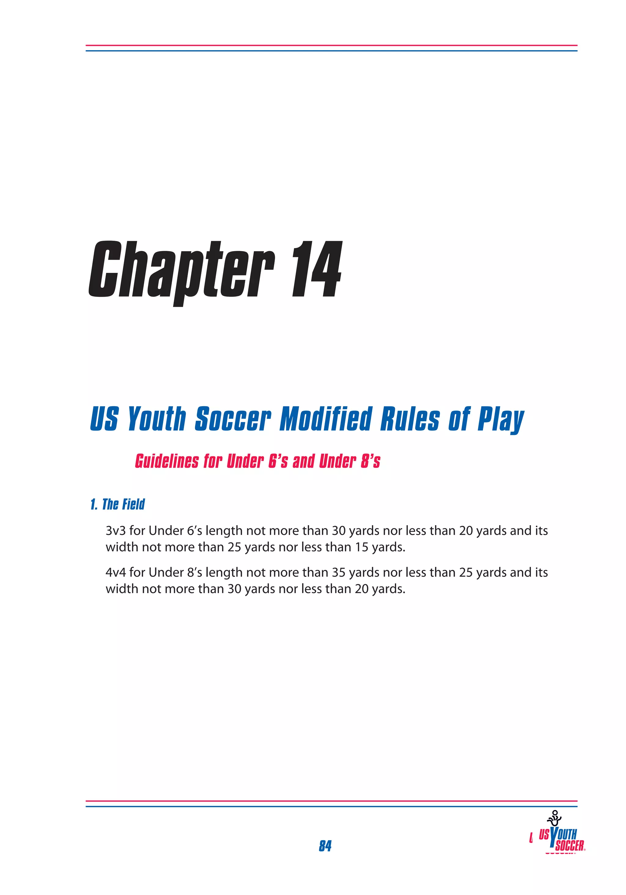 Chapter 14
US Youth Soccer Modified Rules of Play
Guidelines for Under 6’s and Under 8’s
1. The Field
	 3v3 for Under 6’s length not more than 30 yards nor less than 20 yards and its
width not more than 25 yards nor less than 15 yards.
4v4 for Under 8’s length not more than 35 yards nor less than 25 yards and its
width not more than 30 yards nor less than 20 yards.

84

 