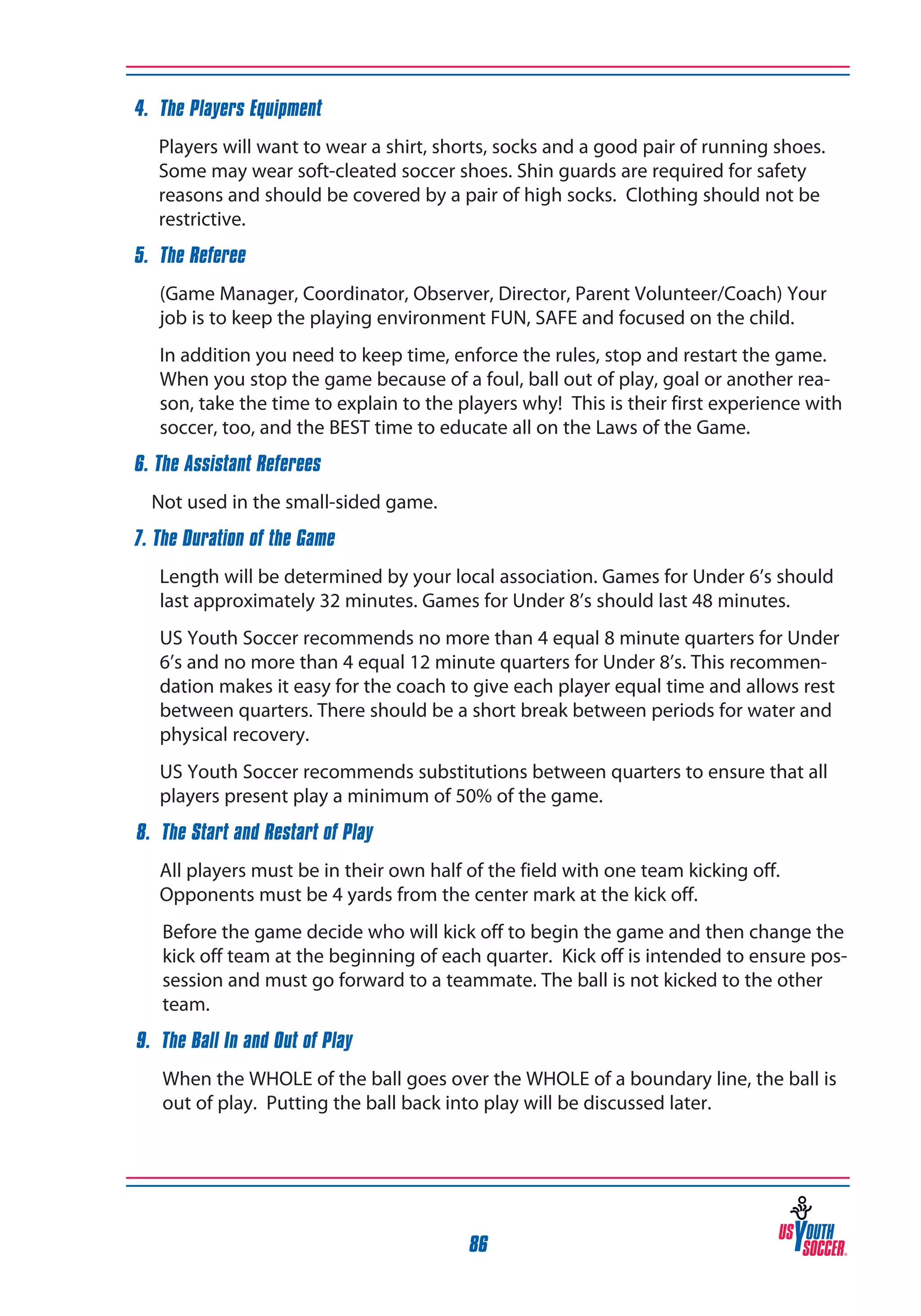4. The Players Equipment
Players will want to wear a shirt, shorts, socks and a good pair of running shoes.
Some may wear soft-cleated soccer shoes. Shin guards are required for safety
reasons and should be covered by a pair of high socks. Clothing should not be
restrictive.
5. The Referee
(Game Manager, Coordinator, Observer, Director, Parent Volunteer/Coach) Your
job is to keep the playing environment FUN, SAFE and focused on the child.
In addition you need to keep time, enforce the rules, stop and restart the game.
When you stop the game because of a foul, ball out of play, goal or another reason, take the time to explain to the players why! This is their first experience with
soccer, too, and the BEST time to educate all on the Laws of the Game.
6. The Assistant Referees
	 Not used in the small-sided game.
7. The Duration of the Game
Length will be determined by your local association. Games for Under 6’s should
last approximately 32 minutes. Games for Under 8’s should last 48 minutes.
US Youth Soccer recommends no more than 4 equal 8 minute quarters for Under
6’s and no more than 4 equal 12 minute quarters for Under 8’s. This recommendation makes it easy for the coach to give each player equal time and allows rest
between quarters. There should be a short break between periods for water and
physical recovery.
US Youth Soccer recommends substitutions between quarters to ensure that all
players present play a minimum of 50% of the game.
8. The Start and Restart of Play
All players must be in their own half of the field with one team kicking off.
Opponents must be 4 yards from the center mark at the kick off.
	

Before the game decide who will kick off to begin the game and then change the
kick off team at the beginning of each quarter. Kick off is intended to ensure possession and must go forward to a teammate. The ball is not kicked to the other
team.

9. The Ball In and Out of Play
	

When the WHOLE of the ball goes over the WHOLE of a boundary line, the ball is
out of play. Putting the ball back into play will be discussed later.

86

 