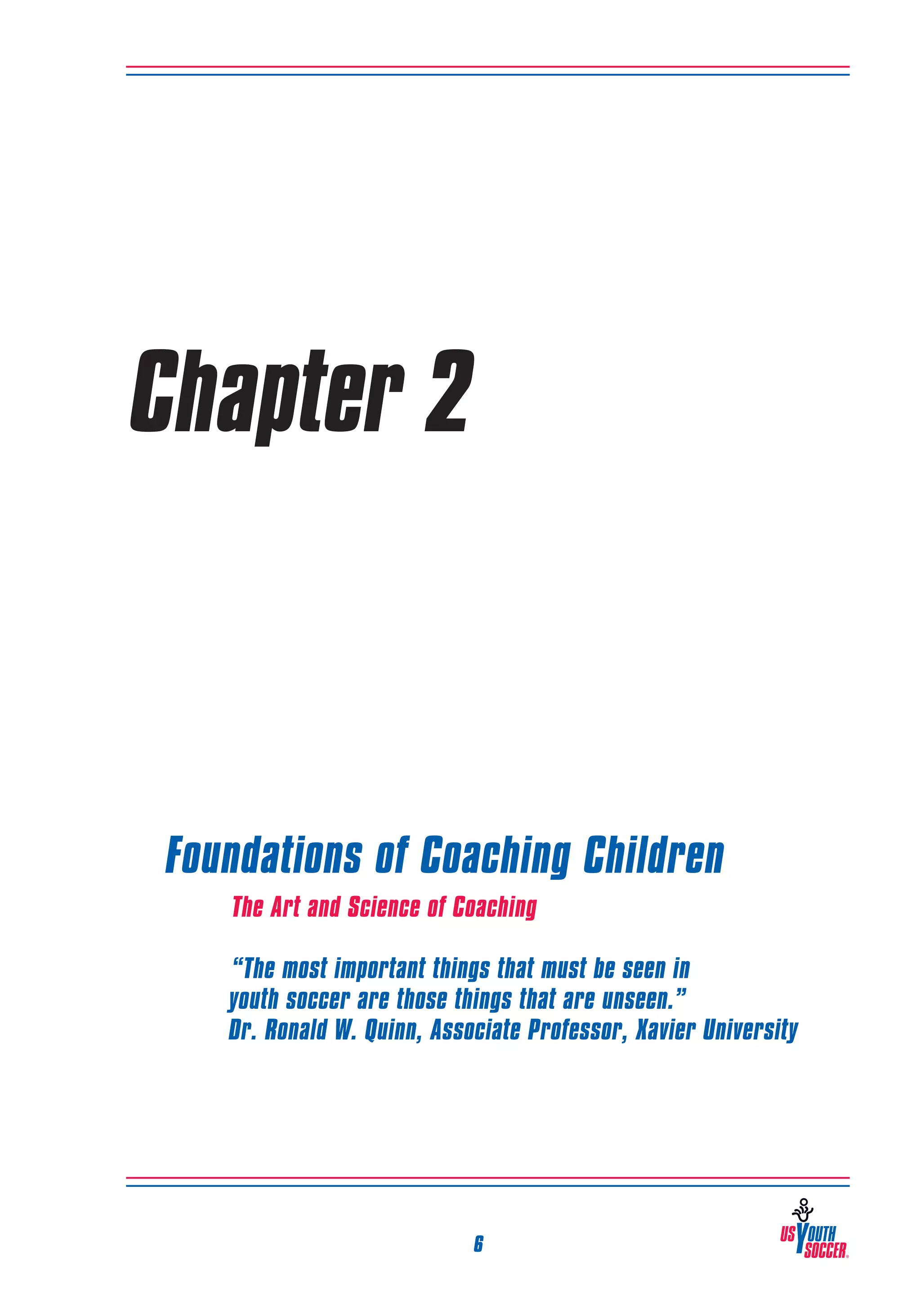 Chapter 2

Foundations of Coaching Children
The Art and Science of Coaching
	“The most important things that must be seen in
youth soccer are those things that are unseen.”
Dr. Ronald W. Quinn, Associate Professor, Xavier University

6

 