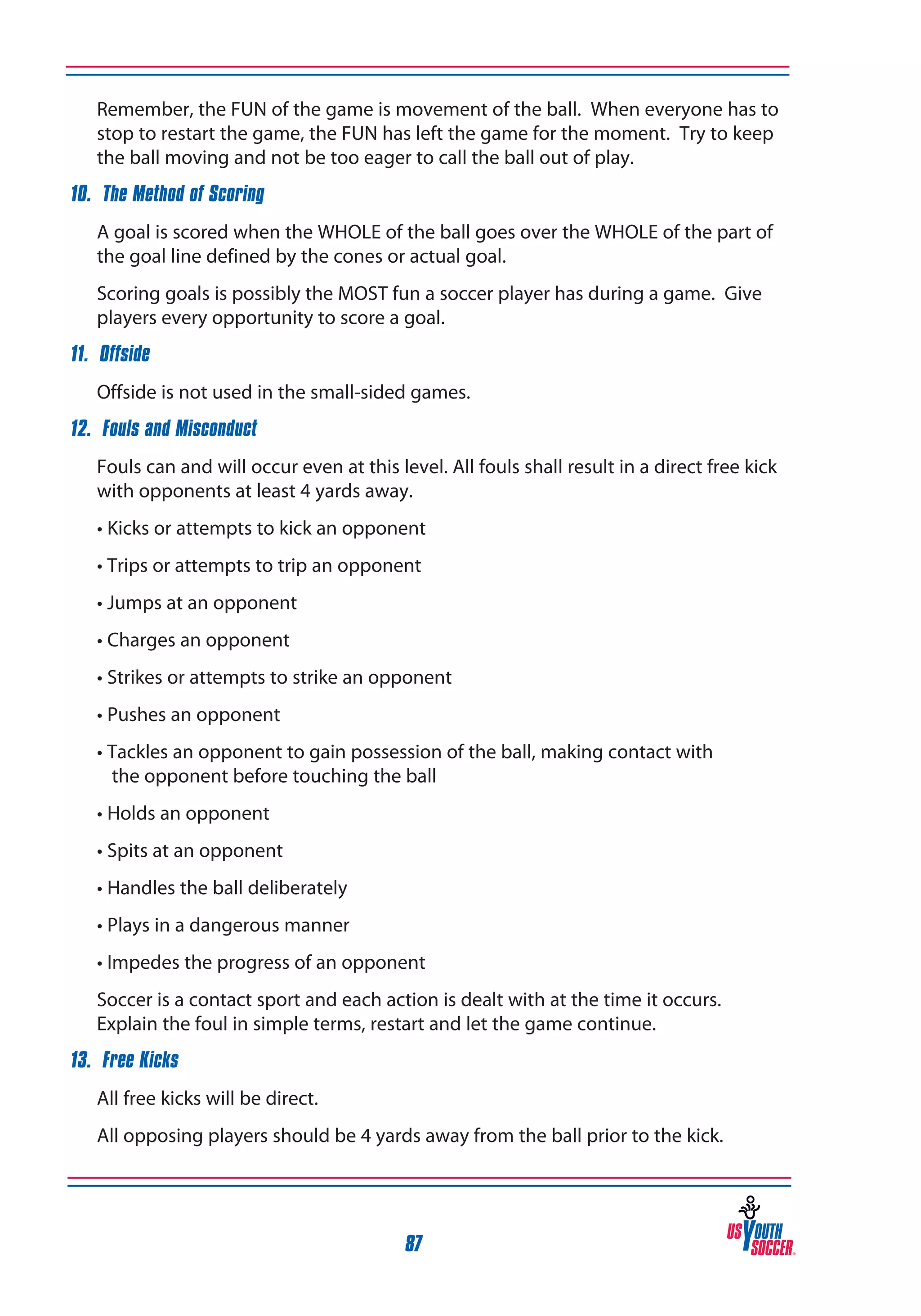 Remember, the FUN of the game is movement of the ball. When everyone has to
stop to restart the game, the FUN has left the game for the moment. Try to keep
the ball moving and not be too eager to call the ball out of play.

10. The Method of Scoring
	

A goal is scored when the WHOLE of the ball goes over the WHOLE of the part of
the goal line defined by the cones or actual goal.

	

Scoring goals is possibly the MOST fun a soccer player has during a game. Give
players every opportunity to score a goal.

11. Offside
	

Offside is not used in the small-sided games.

12. Fouls and Misconduct
	

Fouls can and will occur even at this level. All fouls shall result in a direct free kick
with opponents at least 4 yards away.
• Kicks or attempts to kick an opponent
• Trips or attempts to trip an opponent
• Jumps at an opponent
• Charges an opponent
• Strikes or attempts to strike an opponent
• Pushes an opponent
• Tackles an opponent to gain possession of the ball, making contact with
	 the opponent before touching the ball
• Holds an opponent
• Spits at an opponent
• Handles the ball deliberately
• Plays in a dangerous manner
• Impedes the progress of an opponent

	

Soccer is a contact sport and each action is dealt with at the time it occurs.
Explain the foul in simple terms, restart and let the game continue.

13. Free Kicks
	

All free kicks will be direct.

	

All opposing players should be 4 yards away from the ball prior to the kick.

87

 