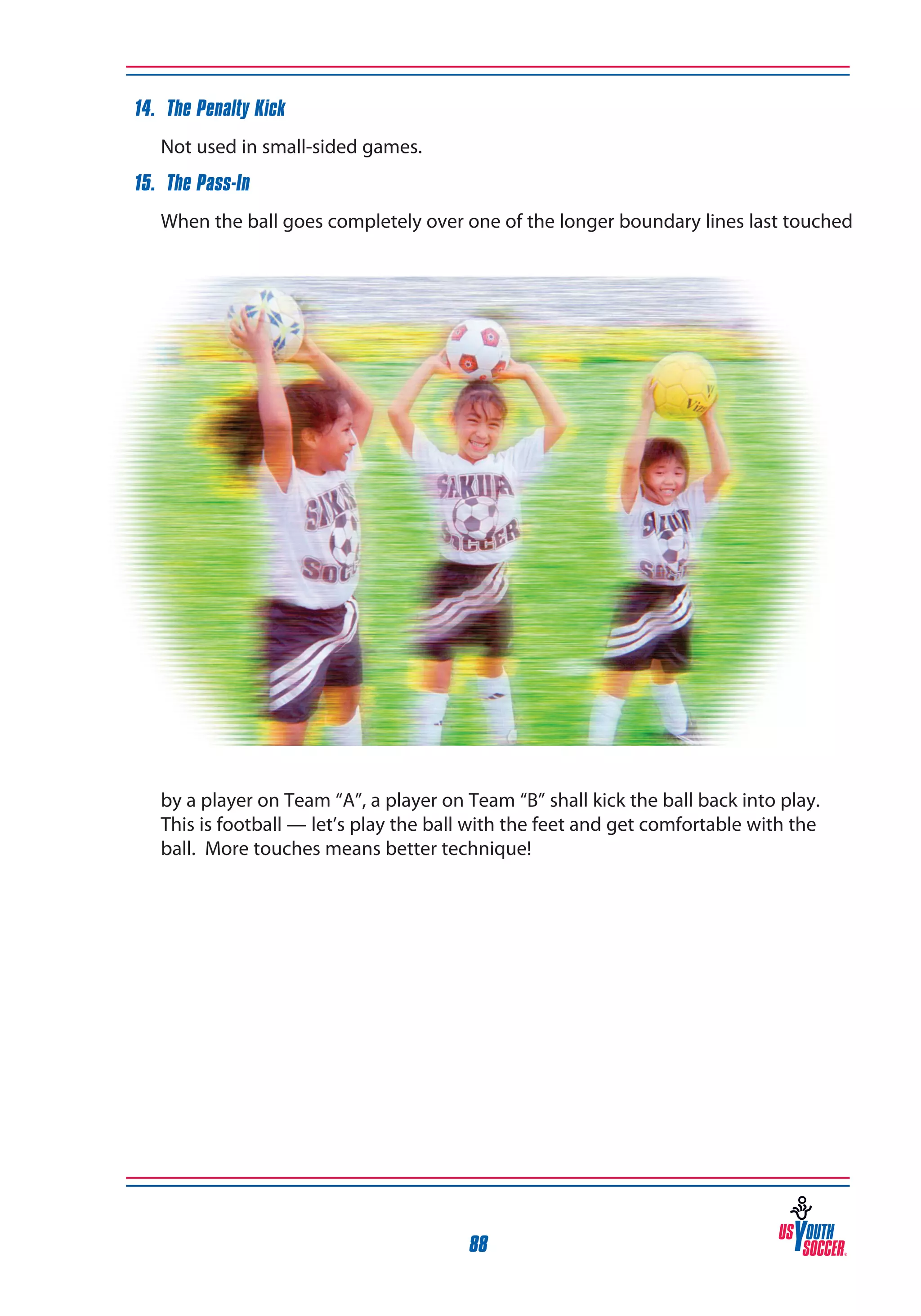 14. The Penalty Kick
	

Not used in small-sided games.

15. The Pass-In
	

When the ball goes completely over one of the longer boundary lines last touched

by a player on Team “A”, a player on Team “B” shall kick the ball back into play. 	
This is football — let’s play the ball with the feet and get comfortable with the
ball. More touches means better technique!

88

 