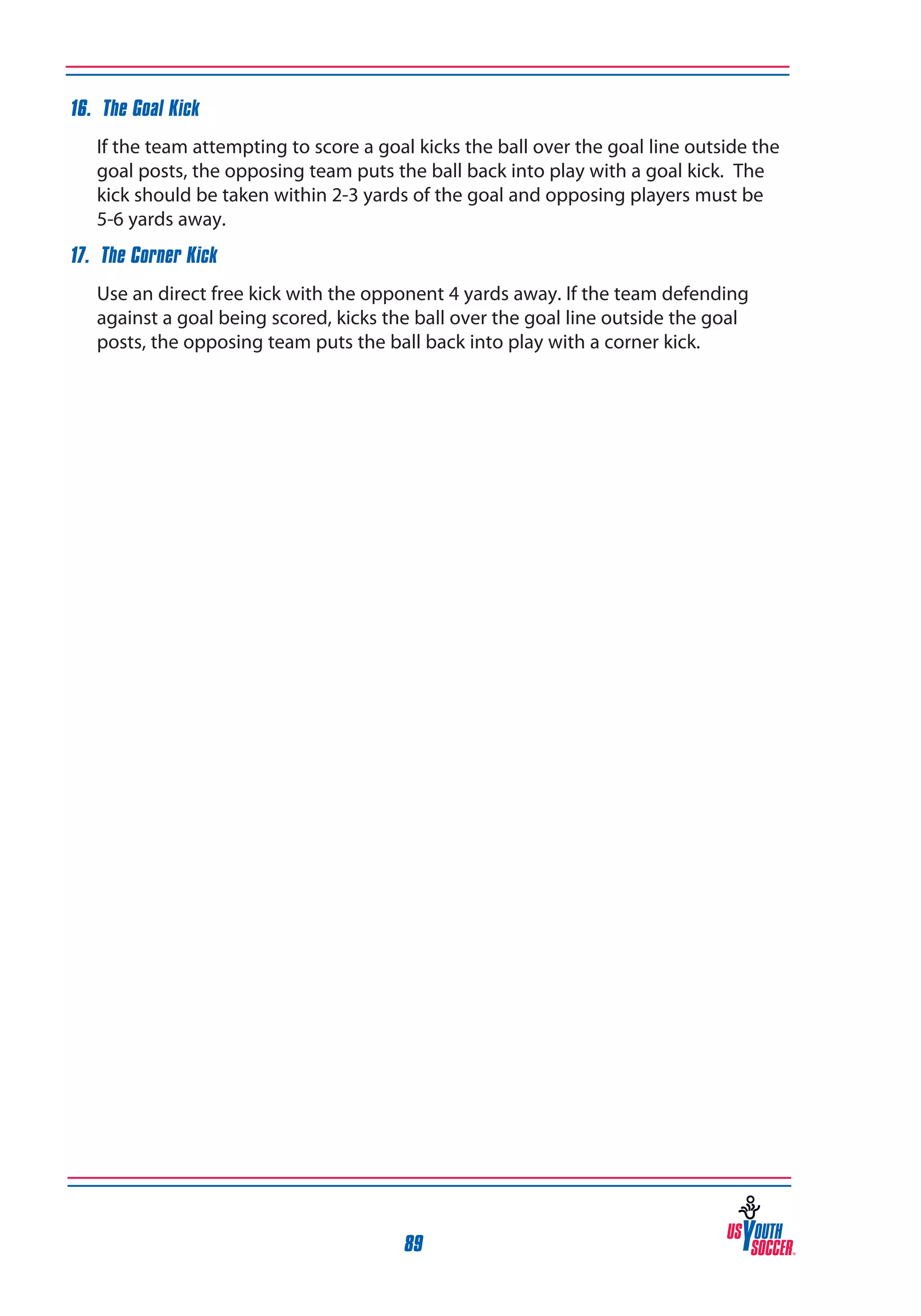 16. The Goal Kick
	

If the team attempting to score a goal kicks the ball over the goal line outside the
goal posts, the opposing team puts the ball back into play with a goal kick. The
kick should be taken within 2-3 yards of the goal and opposing players must be
5-6 yards away.

17. The Corner Kick
	

Use an direct free kick with the opponent 4 yards away. If the team defending
against a goal being scored, kicks the ball over the goal line outside the goal
posts, the opposing team puts the ball back into play with a corner kick.

89

 