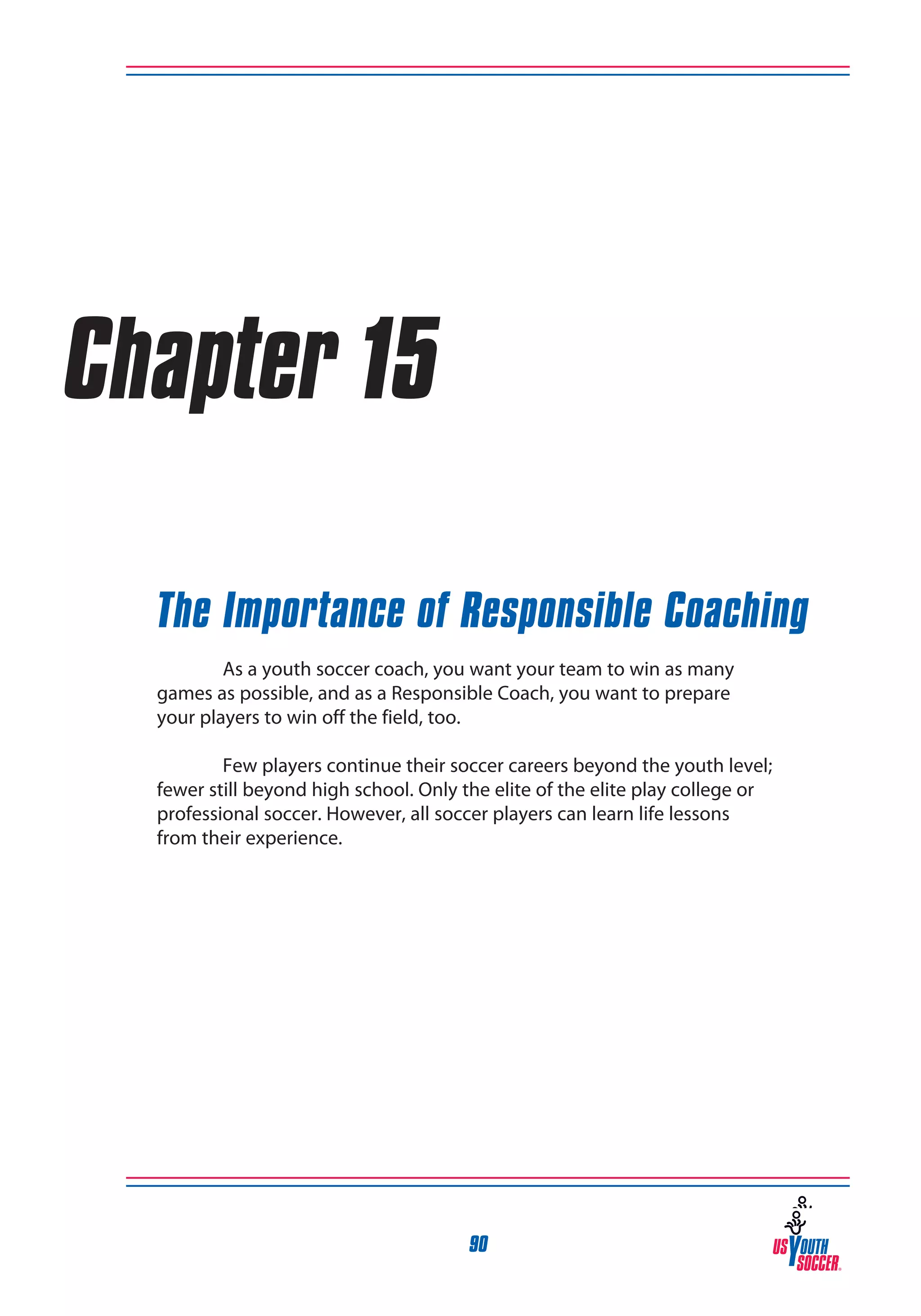 Chapter 15
The Importance of Responsible Coaching
	
As a youth soccer coach, you want your team to win as many
games as possible, and as a Responsible Coach, you want to prepare
your players to win off the field, too.
	
Few players continue their soccer careers beyond the youth level;
fewer still beyond high school. Only the elite of the elite play college or
professional soccer. However, all soccer players can learn life lessons
from their experience.

90

 