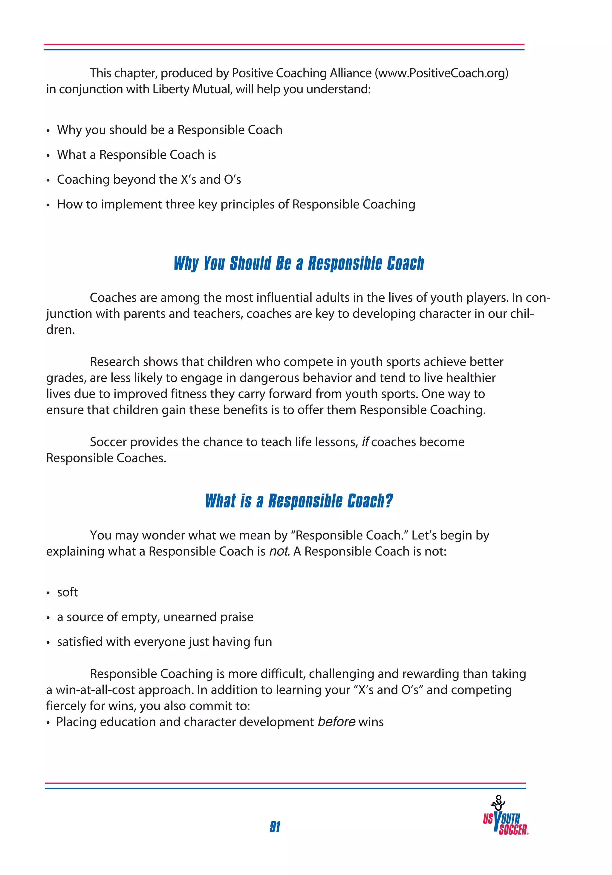 This chapter, produced by Positive Coaching Alliance (www.PositiveCoach.org)
in conjunction with Liberty Mutual, will help you understand:
•	 Why you should be a Responsible Coach
•	 What a Responsible Coach is
•	 Coaching beyond the X’s and O’s
•	 How to implement three key principles of Responsible Coaching

Why You Should Be a Responsible Coach
	
Coaches are among the most influential adults in the lives of youth players. In conjunction with parents and teachers, coaches are key to developing character in our children.
	
Research shows that children who compete in youth sports achieve better
grades, are less likely to engage in dangerous behavior and tend to live healthier
lives due to improved fitness they carry forward from youth sports. One way to
ensure that children gain these benefits is to offer them Responsible Coaching.
	
Soccer provides the chance to teach life lessons, if coaches become
Responsible Coaches.

What is a Responsible Coach?
	
You may wonder what we mean by “Responsible Coach.” Let’s begin by
explaining what a Responsible Coach is not. A Responsible Coach is not:
•	 soft
•	 a source of empty, unearned praise
•	 satisfied with everyone just having fun
	
Responsible Coaching is more difficult, challenging and rewarding than taking
a win-at-all-cost approach. In addition to learning your “X’s and O’s” and competing
fiercely for wins, you also commit to:
• Placing education and character development before wins

91

 