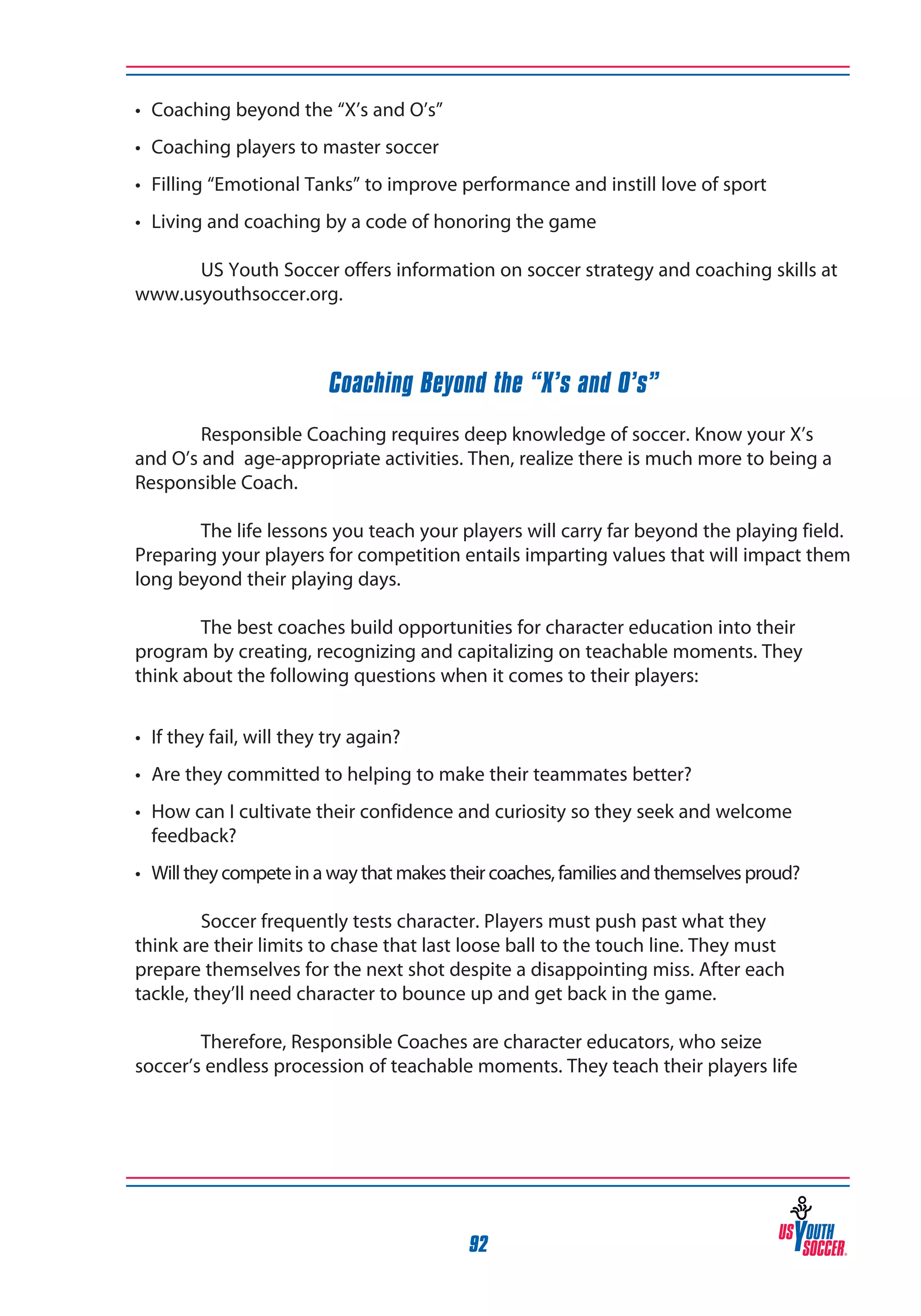 •	 Coaching beyond the “X’s and O’s”
•	 Coaching players to master soccer
•	 Filling “Emotional Tanks” to improve performance and instill love of sport
•	 Living and coaching by a code of honoring the game
	
US Youth Soccer offers information on soccer strategy and coaching skills at
www.usyouthsoccer.org.

Coaching Beyond the “X’s and O’s”
	
Responsible Coaching requires deep knowledge of soccer. Know your X’s
and O’s and age-appropriate activities. Then, realize there is much more to being a
Responsible Coach.
	
The life lessons you teach your players will carry far beyond the playing field.
Preparing your players for competition entails imparting values that will impact them
long beyond their playing days.
	
The best coaches build opportunities for character education into their
program by creating, recognizing and capitalizing on teachable moments. They
think about the following questions when it comes to their players:
•	 If they fail, will they try again?
•	 Are they committed to helping to make their teammates better?
•	 How can I cultivate their confidence and curiosity so they seek and welcome 	
	 feedback?
•	 Will they compete in a way that makes their coaches, families and themselves proud?
	
Soccer frequently tests character. Players must push past what they
think are their limits to chase that last loose ball to the touch line. They must
prepare themselves for the next shot despite a disappointing miss. After each
tackle, they’ll need character to bounce up and get back in the game.
	
Therefore, Responsible Coaches are character educators, who seize
soccer’s endless procession of teachable moments. They teach their players life

92

 