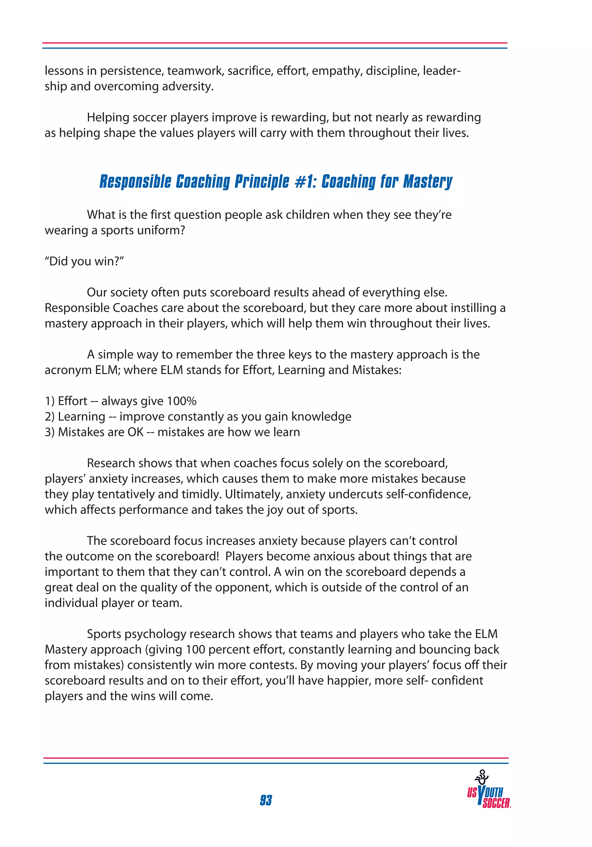 lessons in persistence, teamwork, sacrifice, effort, empathy, discipline, leadership and overcoming adversity.
	
Helping soccer players improve is rewarding, but not nearly as rewarding
as helping shape the values players will carry with them throughout their lives.

Responsible Coaching Principle #1: Coaching for Mastery
	
What is the first question people ask children when they see they’re
wearing a sports uniform?
“Did you win?”
	
Our society often puts scoreboard results ahead of everything else.
Responsible Coaches care about the scoreboard, but they care more about instilling a
mastery approach in their players, which will help them win throughout their lives.
	
A simple way to remember the three keys to the mastery approach is the
acronym ELM; where ELM stands for Effort, Learning and Mistakes:
1) Effort -- always give 100%
2) Learning -- improve constantly as you gain knowledge
3) Mistakes are OK -- mistakes are how we learn
	
Research shows that when coaches focus solely on the scoreboard,
players’ anxiety increases, which causes them to make more mistakes because
they play tentatively and timidly. Ultimately, anxiety undercuts self-confidence,
which affects performance and takes the joy out of sports.
	
The scoreboard focus increases anxiety because players can’t control
the outcome on the scoreboard! Players become anxious about things that are
important to them that they can’t control. A win on the scoreboard depends a
great deal on the quality of the opponent, which is outside of the control of an
individual player or team.
	
Sports psychology research shows that teams and players who take the ELM
Mastery approach (giving 100 percent effort, constantly learning and bouncing back
from mistakes) consistently win more contests. By moving your players’ focus off their
scoreboard results and on to their effort, you’ll have happier, more self- confident
players and the wins will come.

93

 
