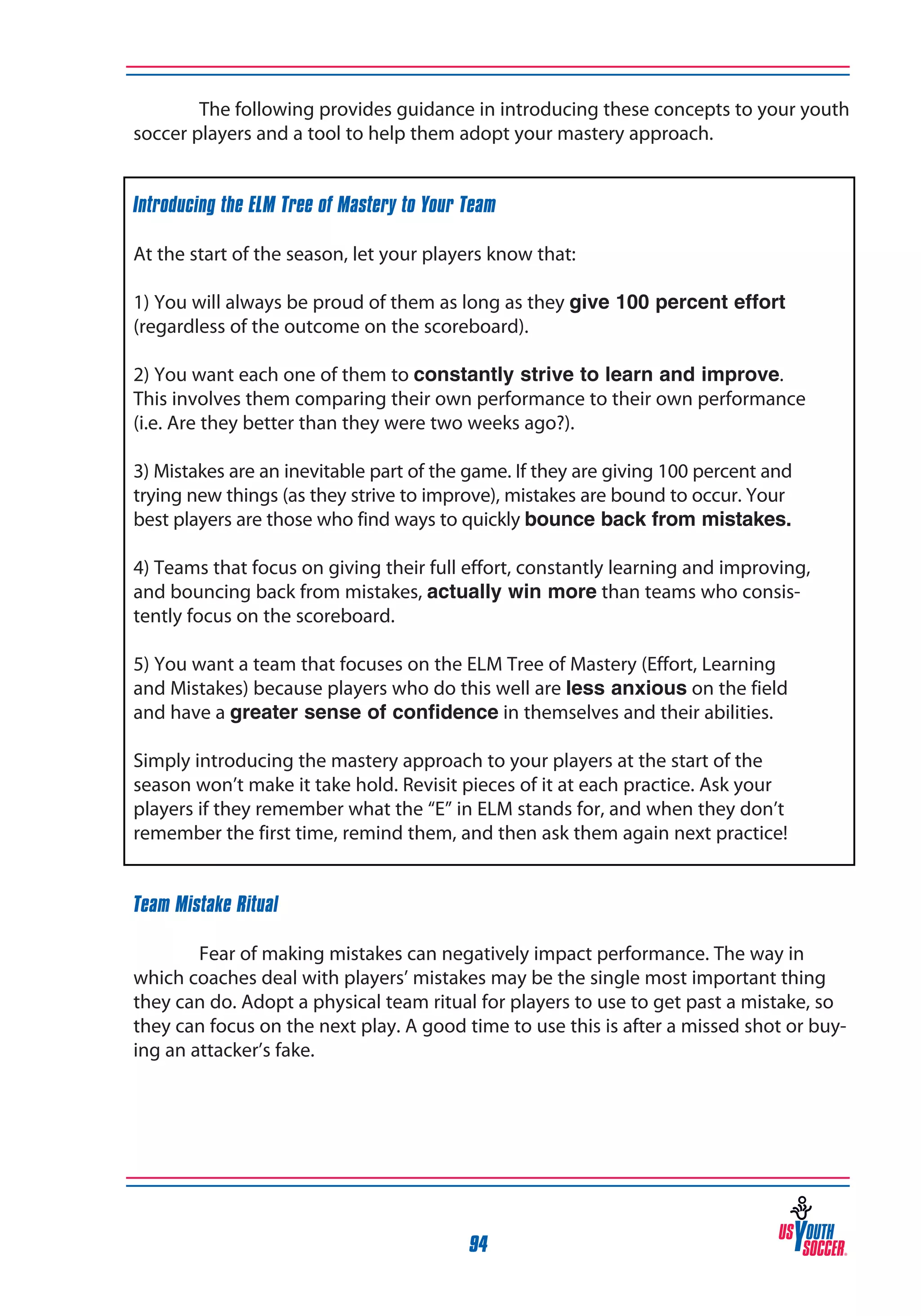 The following provides guidance in introducing these concepts to your youth
soccer players and a tool to help them adopt your mastery approach.
Introducing the ELM Tree of Mastery to Your Team
At the start of the season, let your players know that:
1) You will always be proud of them as long as they give 100 percent effort
(regardless of the outcome on the scoreboard).
2) You want each one of them to constantly strive to learn and improve.
This involves them comparing their own performance to their own performance
(i.e. Are they better than they were two weeks ago?).
3) Mistakes are an inevitable part of the game. If they are giving 100 percent and
trying new things (as they strive to improve), mistakes are bound to occur. Your
best players are those who find ways to quickly bounce back from mistakes.
4) Teams that focus on giving their full effort, constantly learning and improving,
and bouncing back from mistakes, actually win more than teams who consistently focus on the scoreboard.
5) You want a team that focuses on the ELM Tree of Mastery (Effort, Learning
and Mistakes) because players who do this well are less anxious on the field
and have a greater sense of confidence in themselves and their abilities.
Simply introducing the mastery approach to your players at the start of the
season won’t make it take hold. Revisit pieces of it at each practice. Ask your
players if they remember what the “E” in ELM stands for, and when they don’t
remember the first time, remind them, and then ask them again next practice!
Team Mistake Ritual
	
Fear of making mistakes can negatively impact performance. The way in
which coaches deal with players’ mistakes may be the single most important thing
they can do. Adopt a physical team ritual for players to use to get past a mistake, so
they can focus on the next play. A good time to use this is after a missed shot or buying an attacker’s fake.

94

 