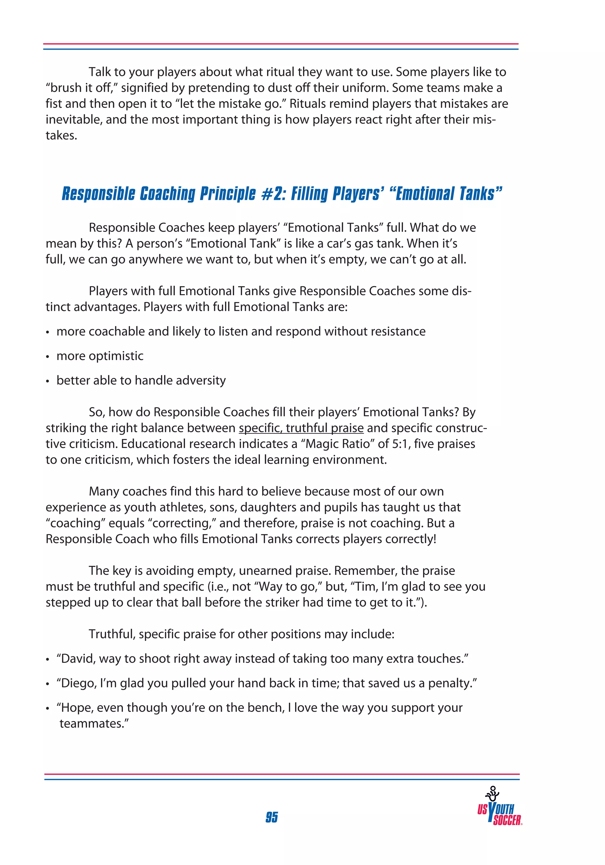 Talk to your players about what ritual they want to use. Some players like to
“brush it off,” signified by pretending to dust off their uniform. Some teams make a
fist and then open it to “let the mistake go.” Rituals remind players that mistakes are
inevitable, and the most important thing is how players react right after their mistakes.

Responsible Coaching Principle #2: Filling Players’ “Emotional Tanks”

	
	
Responsible Coaches keep players’ “Emotional Tanks” full. What do we
mean by this? A person’s “Emotional Tank” is like a car’s gas tank. When it’s
full, we can go anywhere we want to, but when it’s empty, we can’t go at all.
	
Players with full Emotional Tanks give Responsible Coaches some distinct advantages. Players with full Emotional Tanks are:
•	 more coachable and likely to listen and respond without resistance
•	 more optimistic
•	 better able to handle adversity

	
So, how do Responsible Coaches fill their players’ Emotional Tanks? By
striking the right balance between specific, truthful praise and specific constructive criticism. Educational research indicates a “Magic Ratio” of 5:1, five praises
to one criticism, which fosters the ideal learning environment.
	
Many coaches find this hard to believe because most of our own
experience as youth athletes, sons, daughters and pupils has taught us that
“coaching” equals “correcting,” and therefore, praise is not coaching. But a
Responsible Coach who fills Emotional Tanks corrects players correctly!
	
The key is avoiding empty, unearned praise. Remember, the praise
must be truthful and specific (i.e., not “Way to go,” but, “Tim, I’m glad to see you
stepped up to clear that ball before the striker had time to get to it.”).
	

Truthful, specific praise for other positions may include:

•	 “David, way to shoot right away instead of taking too many extra touches.”
•	 “Diego, I’m glad you pulled your hand back in time; that saved us a penalty.”
•	 “Hope, even though you’re on the bench, I love the way you support your 	
	 teammates.”
	

95

 