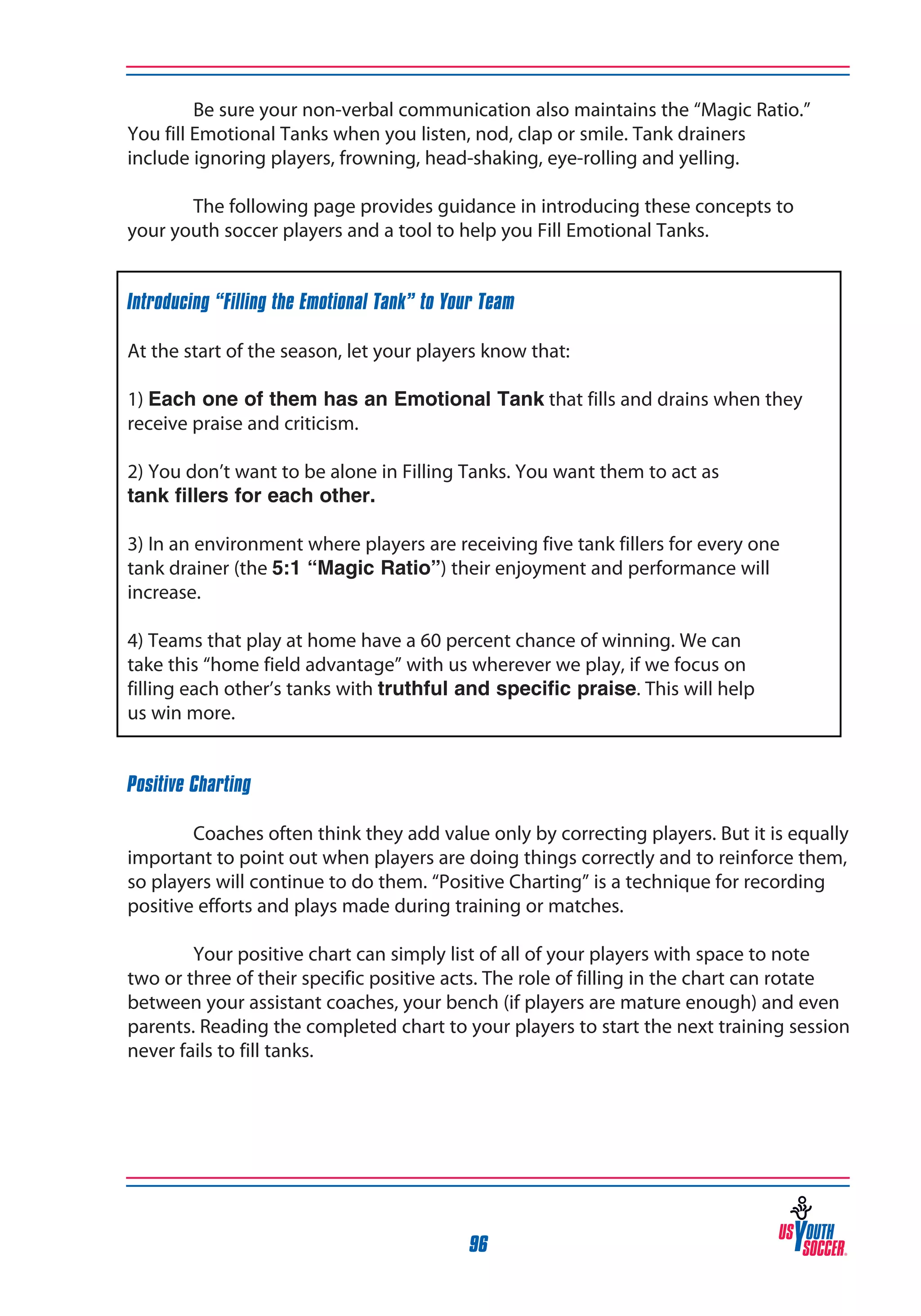 Be sure your non-verbal communication also maintains the “Magic Ratio.”
You fill Emotional Tanks when you listen, nod, clap or smile. Tank drainers
include ignoring players, frowning, head-shaking, eye-rolling and yelling.
	
The following page provides guidance in introducing these concepts to
your youth soccer players and a tool to help you Fill Emotional Tanks.
Introducing “Filling the Emotional Tank” to Your Team
At the start of the season, let your players know that:
1) Each one of them has an Emotional Tank that fills and drains when they
receive praise and criticism.
2) You don’t want to be alone in Filling Tanks. You want them to act as
tank fillers for each other.
3) In an environment where players are receiving five tank fillers for every one
tank drainer (the 5:1 “Magic Ratio”) their enjoyment and performance will
increase.
4) Teams that play at home have a 60 percent chance of winning. We can
take this “home field advantage” with us wherever we play, if we focus on
filling each other’s tanks with truthful and specific praise. This will help
us win more.
Positive Charting
	
Coaches often think they add value only by correcting players. But it is equally
important to point out when players are doing things correctly and to reinforce them,
so players will continue to do them. “Positive Charting” is a technique for recording
positive efforts and plays made during training or matches.
	
Your positive chart can simply list of all of your players with space to note
two or three of their specific positive acts. The role of filling in the chart can rotate
between your assistant coaches, your bench (if players are mature enough) and even
parents. Reading the completed chart to your players to start the next training session
never fails to fill tanks.

96

 