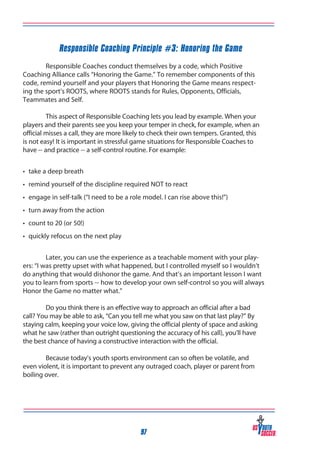 Responsible Coaching Principle #3: Honoring the Game
	
Responsible Coaches conduct themselves by a code, which Positive
Coaching Alliance calls “Honoring the Game.” To remember components of this
code, remind yourself and your players that Honoring the Game means respecting the sport’s ROOTS, where ROOTS stands for Rules, Opponents, Officials,
Teammates and Self.
	
This aspect of Responsible Coaching lets you lead by example. When your
players and their parents see you keep your temper in check, for example, when an
official misses a call, they are more likely to check their own tempers. Granted, this
is not easy! It is important in stressful game situations for Responsible Coaches to
have -- and practice -- a self-control routine. For example:
•	 take a deep breath
•	 remind yourself of the discipline required NOT to react
•	 engage in self-talk (“I need to be a role model. I can rise above this!”)
•	 turn away from the action
•	 count to 20 (or 50!)
•	 quickly refocus on the next play
	
Later, you can use the experience as a teachable moment with your players: “I was pretty upset with what happened, but I controlled myself so I wouldn’t
do anything that would dishonor the game. And that’s an important lesson I want
you to learn from sports -- how to develop your own self-control so you will always
Honor the Game no matter what.”
	
Do you think there is an effective way to approach an official after a bad
call? You may be able to ask, “Can you tell me what you saw on that last play?” By
staying calm, keeping your voice low, giving the official plenty of space and asking
what he saw (rather than outright questioning the accuracy of his call), you’ll have
the best chance of having a constructive interaction with the official.
	
Because today’s youth sports environment can so often be volatile, and
even violent, it is important to prevent any outraged coach, player or parent from
boiling over.

97

 