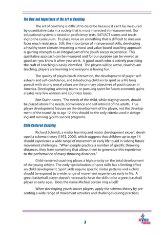 The Role and Importance of the Art of Coaching
The art of coaching is difficult to describe because it can’t be measured
by quantitative data in a society that is most interested in measurement. Our
educational system is based on proficiency tests, SAT/ACT scores and teaching to the curriculum. To place value on something that is difficult to measure
faces much resistance. Still, the importance of interpersonal skills, developing
a healthy team climate, imparting a moral and value-based coaching approach
is gaining strength as an integral part of the youth soccer experience. This
qualitative approach can be measured and for our purpose can be viewed as
good art–you know it when you see it. A good coach who is actively practicing
the craft of coaching is easily identified. The players will be active, coaches are
teaching, players are learning and everyone is having fun.
The quality of player/coach interaction, the development of player selfesteem and self-confidence, and introducing children to sport as a life long
pursuit with strong moral values are the primary objectives of youth soccer in
America. Developing winning teams or pursuing sport for future economic gains
creates very few winners and countless losers.
Ron Quinn states, “The needs of the child, while playing soccer, should
be placed above the needs, convenience and self-interest of the adults. True
player development focuses on the development of the player, not the development of the team! Up to age 12, this should be the only criteria used in designing and running (youth soccer) programs.
Child-Centered Coaching
Richard Schmidt, a motor learning and motor development expert, developed a schema theory (1975, 2000), which suggests that children up to age 14
should experience a wide range of movement in early life to aid in solving future
movement challenges. “When people practice a number of specific throwing
distances, they learn something that allows them to generalize this experience
to the performance of many throwing distances.”
Child-centered coaching places a high priority on the total development
of the young athlete. The early specialization of sport skills has a limiting effect
on child development. Sport skills require specific motor patterns and a child
should be exposed to a wide range of movement experiences early in life. A
great basketball player doesn’t necessarily have the skills to be a great baseball
player at early ages. Does the name Michael Jordan ring a bell?
When developing youth soccer players, apply the schema theory by presenting a wide range of movement activities and challenges during practices.

8

 