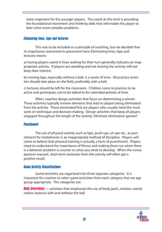 more important for the younger players. The coach at this level is providing
the foundational movement and thinking skills that will enable the player to
later solve more complex problems.
Eliminating lines, laps and lectures
	
	
This was to be included as a principle of coaching, but we decided that
its importance warranted its placement here: Eliminating lines, laps and
lectures means:
a) having players stand in lines waiting for their turn generally indicates an inappropriate activity. If players are standing and not moving the activity will not 	
keep their interest;
b) running laps, especially without a ball, is a waste of time. All practice activities should take place on the field, preferably with a ball;
c) lectures should be left for the classroom. Children come to practice to be 	
active and participate, not to be talked to for extended periods of time.
Often, coaches design activities that focus on determining a winner.
These activities typically involve elements that lead to players being eliminated
from the activity. Those eliminated first are players who usually need the most
work on technique and decision-making. Design activities that keep all players
engaged throughout the length of the activity. Eliminate elimination games!!
Punishment
	
The use of physical activity such as laps, push-ups, sit-ups etc., as punishment for misbehavior is an inappropriate method of discipline. Players will
come to believe that physical training is actually a form of punishment. Players
need to understand the importance of fitness and making them run when there
is a behavior problem is counter to what you what to develop. When the consequences warrant, short-term exclusion from the activity will often get a
positive result.
Game/Activity Classifications
Game/activities are organized into three separate categories. It is
important for coaches to select game/activities from each category that are age
group appropriate. The categories are:
Body Awareness — activities that emphasize the use of body parts, motion, coordination, balance with and without the ball.

12

 