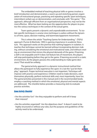 The embedded method of teaching physical skills or games involves a
brief introduction and demonstration, a warm-up and stretching period, organization of instructional groups, practicing and repeating specific sport techniques,
intermittent verbal cues or demonstration, and concludes with “the game.” This
approach, although efficient from an organizational perspective, may not be the
most effective. What has been lacking are the opportunities for players to practice the various techniques in the context of the actual game.
Team sports present a dynamic and unpredictable environment. To isolate specific techniques is unwise since technique is useless without the dynamics of time, space, decision making, and teammate/opponent movements.
This is where the article “Teaching Games for Understanding,” (TGFU)
approach (Turner & Martinek, 1995) is gaining importance in academic literature. This approach works on the premise that nothing happens in isolation. It
teaches that technique cannot be learned without incorporating decision making, without considering the emotional and motivational state, and without creating an environment that mirrors the physical demands of the game. If learning
a skill is not enjoyable and if it does not feature lots of movement, the players
will stop participating before they get to the game. If learning occurred in a static
environment, do the players possess the understanding to make game decisions? That would be unlikely.
The game/activity approach is a dynamic instructional method that
allows the participant to fully experience the sport. It is not the “just let them
play,” approach. Proper technical execution is not important. Technique will
improve with practice and experience. Children need to make decisions, exert
themselves physically, perform technical skills and, most importantly, have fun.
The game/activities presented in this manual and in the recommended books
employ a coaching method in which the emotional, physical and mental aspects
are addressed. The checklist below provides a measuring stick to evaluate
practice activities.
Game/Activity Checklist
• Are the activities fun? Are they enjoyable to perform and will it keep
their interest?
• Are the activities organized? Are the objectives clear? It doesn’t need to be
highly structured or without any rules, but the purpose and guidelines of the
activity need to be understood.

14

 