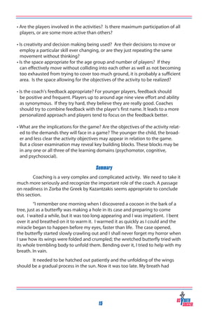 • Are the players involved in the activities? Is there maximum participation of all
players, or are some more active than others?
• Is creativity and decision making being used? Are their decisions to move or
employ a particular skill ever changing, or are they just repeating the same
movement without thinking?
• Is the space appropriate for the age group and number of players? If they
can effectively move without colliding into each other as well as not becoming
too exhausted from trying to cover too much ground, it is probably a sufficient
area. Is the space allowing for the objectives of the activity to be realized?
• Is the coach’s feedback appropriate? For younger players, feedback should
be positive and frequent. Players up to around age nine view effort and ability
as synonymous. If they try hard, they believe they are really good. Coaches
should try to combine feedback with the player’s first name. It leads to a more
personalized approach and players tend to focus on the feedback better.
• What are the implications for the game? Are the objectives of the activity related to the demands they will face in a game? The younger the child, the broader and less clear the activity objectives may appear in relation to the game.
But a closer examination may reveal key building blocks. These blocks may be
in any one or all three of the learning domains (psychomotor, cognitive,
and psychosocial).
Summary
Coaching is a very complex and complicated activity. We need to take it
much more seriously and recognize the important role of the coach. A passage
on readiness in Zorba the Greek by Kazantzakis seems appropriate to conclude
this section.
“I remember one morning when I discovered a cocoon in the bark of a
tree, just as a butterfly was making a hole in its case and preparing to come
out. I waited a while, but it was too long appearing and I was impatient. I bent
over it and breathed on it to warm it. I warmed it as quickly as I could and the
miracle began to happen before my eyes, faster than life. The case opened,
the butterfly started slowly crawling out and I shall never forget my horror when
I saw how its wings were folded and crumpled; the wretched butterfly tried with
its whole trembling body to unfold them. Bending over it, I tried to help with my
breath. In vain.
It needed to be hatched out patiently and the unfolding of the wings
should be a gradual process in the sun. Now it was too late. My breath had

15

 
