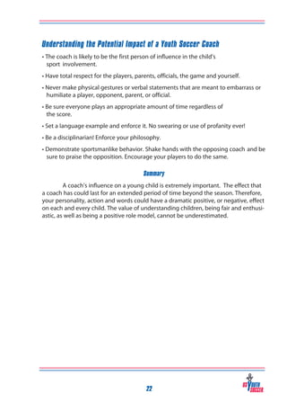 Understanding the Potential Impact of a Youth Soccer Coach
• The coach is likely to be the first person of influence in the child’s
sport 	involvement.
• Have total respect for the players, parents, officials, the game and yourself.
• Never make physical gestures or verbal statements that are meant to embarrass or
humiliate a player, opponent, parent, or official.
• Be sure everyone plays an appropriate amount of time regardless of
the score.
• Set a language example and enforce it. No swearing or use of profanity ever!
• Be a disciplinarian! Enforce your philosophy.
• Demonstrate sportsmanlike behavior. Shake hands with the opposing coach 	and be
sure to praise the opposition. Encourage your players to do the same.
Summary
A coach’s influence on a young child is extremely important. The effect that
a coach has could last for an extended period of time beyond the season. Therefore,
your personality, action and words could have a dramatic positive, or negative, effect
on each and every child. The value of understanding children, being fair and enthusiastic, as well as being a positive role model, cannot be underestimated.

22

 