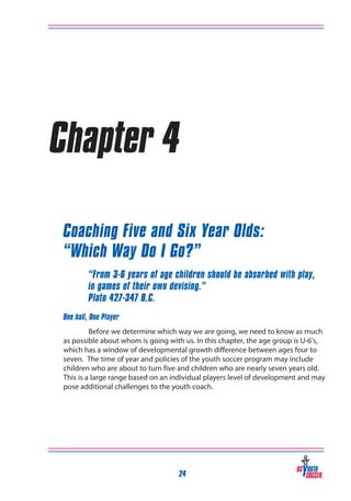 Chapter 4
Coaching Five and Six Year Olds:
“Which Way Do I Go?”
“From 3-6 years of age children should be absorbed with play,
in games of their own devising.”
Plato 427-347 B.C.
One ball, One Player
Before we determine which way we are going, we need to know as much
as possible about whom is going with us. In this chapter, the age group is U-6’s,
which has a window of developmental growth difference between ages four to
seven. The time of year and policies of the youth soccer program may include
children who are about to turn five and children who are nearly seven years old.
This is a large range based on an individual players level of development and may
pose additional challenges to the youth coach.

24

 