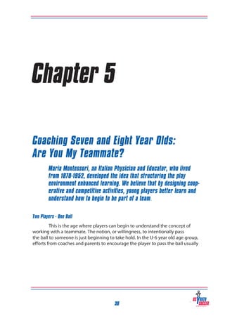 Chapter 5
Coaching Seven and Eight Year Olds:
Are You My Teammate?
Maria Montessori, an Italian Physician and Educator, who lived
from 1870-1952, developed the idea that structuring the play
environment enhanced learning. We believe that by designing cooperative and competitive activities, young players better learn and
understand how to begin to be part of a team.
Two Players - One Ball
This is the age where players can begin to understand the concept of
working with a teammate. The notion, or willingness, to intentionally pass
the ball to someone is just beginning to take hold. In the U-6 year old age group,
efforts from coaches and parents to encourage the player to pass the ball usually

30

 