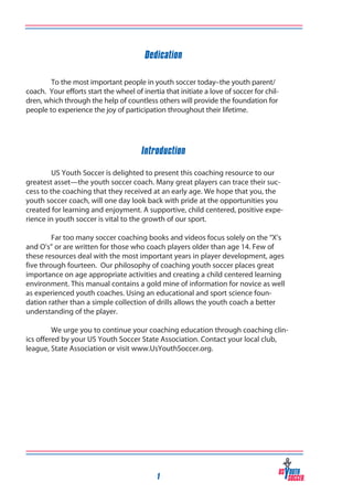 Dedication
To the most important people in youth soccer today–the youth parent/
coach. Your efforts start the wheel of inertia that initiate a love of soccer for children, which through the help of countless others will provide the foundation for
people to experience the joy of participation throughout their lifetime.

Introduction
US Youth Soccer is delighted to present this coaching resource to our
greatest asset—the youth soccer coach. Many great players can trace their success to the coaching that they received at an early age. We hope that you, the
youth soccer coach, will one day look back with pride at the opportunities you
created for learning and enjoyment. A supportive, child centered, positive experience in youth soccer is vital to the growth of our sport.
	

	
Far too many soccer coaching books and videos focus solely on the “X’s
and O’s” or are written for those who coach players older than age 14. Few of
these resources deal with the most important years in player development, ages
five through fourteen. Our philosophy of coaching youth soccer places great
importance on age appropriate activities and creating a child centered learning
environment. This manual contains a gold mine of information for novice as well
as experienced youth coaches. Using an educational and sport science foundation rather than a simple collection of drills allows the youth coach a better
understanding of the player.
	
	
We urge you to continue your coaching education through coaching clinics offered by your US Youth Soccer State Association. Contact your local club,
league, State Association or visit www.UsYouthSoccer.org.

1

 
