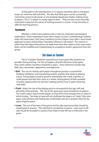 At this point in the development, U-12 players should be able to simultaneously run, strike the ball and think. The idea that field space can be successfully
covered by several small passes or one properly played pass begins making sense
to players. The U-12 player is usually eager to learn. They are very much internally
motivated to play but the nature of training sessions is crucial. It may stimulate or
stifle the learning process.
‰Psychosocial
Whether a child enters puberty early or late has important psychological
implications. These implications have direct impact on how a child develops relationships with teammates. Girls have a tendency to form cliques, boys take a more broad
approach to team relationships. Popularity influences self-esteem. The manner in
which they feel about themselves can determine how they relate to their teammates.
Rules can be modified and created based on acceptance and/or agreement from the
group.

The Game as Teacher
The U-12 player should be exposed to as many game-like situations as
possible during training. For this to happen, all of the elements of the game
that create realistic situations should be in place. These elements include: ball,
field, laws, teammates, opponents, and objectives.
• Ball - The use of a ball by each player throughout practice is essential for
building confidence and maintaining realistic qualities that relate to playing
soccer. Young players need to practice individually with a ball, a partner, in
small groups and with their team as a whole. Having plenty of balls available
increases opportunities for decision-making and less time is spent retrieving
stray balls.
• Field - Select the size of the playing area to correspond to the age, skill and
demands of the practice. The size of the space puts some limitations on players.
Too small a space may frustrate players as they don’t have enough time or space in
which to play. Too large an area will not challenge the players to “make” their own
space, may lull them into feeling too comfortable and won’t prepare them for the
rigors of game space.
• Laws - The use of the laws of the game and fair play (sportsmanship) should be
emphasized in practice. This will lead to compliance in games. Laws such as offside should be included in sessions that relate to how the law is enforced in the
game.

44

 