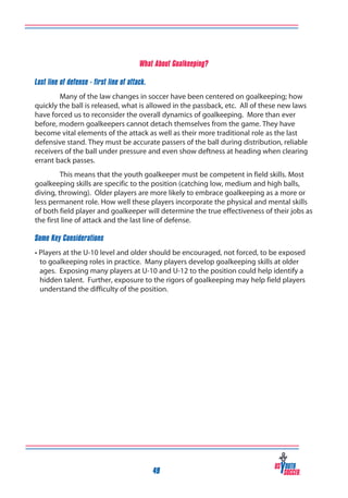 What About Goalkeeping?
Last line of defense - first line of attack.
Many of the law changes in soccer have been centered on goalkeeping; how
quickly the ball is released, what is allowed in the passback, etc. All of these new laws
have forced us to reconsider the overall dynamics of goalkeeping. More than ever
before, modern goalkeepers cannot detach themselves from the game. They have
become vital elements of the attack as well as their more traditional role as the last
defensive stand. They must be accurate passers of the ball during distribution, reliable
receivers of the ball under pressure and even show deftness at heading when clearing
errant back passes.
This means that the youth goalkeeper must be competent in field skills. Most
goalkeeping skills are specific to the position (catching low, medium and high balls,
diving, throwing). Older players are more likely to embrace goalkeeping as a more or
less permanent role. How well these players incorporate the physical and mental skills
of both field player and goalkeeper will determine the true effectiveness of their jobs as
the first line of attack and the last line of defense.
Some Key Considerations
• Players at the U-10 level and older should be encouraged, not forced, to be exposed
to goalkeeping roles in practice. Many players develop goalkeeping skills at older
ages. Exposing many players at U-10 and U-12 to the position could help identify a
hidden talent. Further, exposure to the rigors of goalkeeping may help field players
understand the difficulty of the position.

49

 
