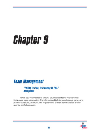Chapter 9

Team Management
“Failing to Plan, is Planning to Fail.”
Anonymous
When you volunteered to coach a youth soccer team, you were most
likely given some information. The information likely included rosters, games and
practice schedules, and rules. The requirements of team administration are frequently not fully covered.

56

 