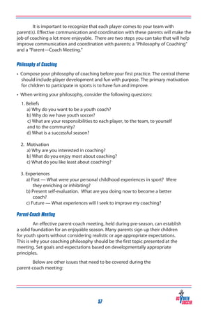 It is important to recognize that each player comes to your team with
parent(s). Effective communication and coordination with these parents will make the
job of coaching a lot more enjoyable. There are two steps you can take that will help
improve communication and coordination with parents: a “Philosophy of Coaching”
and a “Parent—Coach Meeting.”
Philosophy of Coaching
• Compose your philosophy of coaching before your first practice. The central theme
should include player development and fun with purpose. The primary motivation
for children to participate in sports is to have fun and improve.
• When writing your philosophy, consider the following questions:
	 1. Beliefs
	
a) Why do you want to be a youth coach?
	
b) Why do we have youth soccer?
	
c) What are your responsibilities to each player, to the team, to yourself 		
	
and to the community?
	
d) What is a successful season?
2. 	Motivation
	 a) Why are you interested in coaching?
	 b) What do you enjoy most about coaching?
	 c) What do you like least about coaching?
3. Experiences
a) Past — What were your personal childhood experiences in sport? Were
they enriching or inhibiting?
b) Present self-evaluation. What are you doing now to become a better
coach?
c) Future — What experiences will I seek to improve my coaching?

	
Parent-Coach Meeting

An effective parent-coach meeting, held during pre-season, can establish
a solid foundation for an enjoyable season. Many parents sign up their children
for youth sports without considering realistic or age appropriate expectations.
This is why your coaching philosophy should be the first topic presented at the
meeting. Set goals and expectations based on developmentally appropriate
principles.
Below are other issues that need to be covered during the
parent-coach meeting:

57

 
