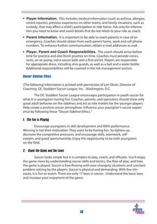 • Player Information. This includes medical information (such as asthma, allergies,
recent injuries), previous experience on other teams; and family situations, such as
custody, that may affect a child’s participation or ride home. Ask only for information you need to know and avoid details that do not relate to your role as coach.
• Parent Information. It is important to be able to reach parents in case of an
emergency. Coaches should obtain from each parent home, work and cell phone
numbers. To enhance further communication, obtain e-mail addresses as well.
• Player, Parent and Coach Responsibilities. The coach should arrive before
time for practice and also finish practice on time. Coaches must provide cones,
vests, an air pump, extra soccer balls and a first-aid kit. Players are responsible
for appropriate dress, including shin guards, as well as a ball and a water bottle.
Additional responsibilities will be covered in the risk management section.
Soccer Sideline Ethics
(The following information is printed with permission of Len Oliver, Director of
Coaching, DC Stoddert Soccer League, Inc. , Washington, D.C.
The DC Stoddert Soccer League encourages participation in youth soccer for
what it is–youngsters having fun. Coaches, parents, and spectators should show only
good adult behavior on the sidelines and act as role models for the younger players.
Help create a positive soccer atmosphere. Influence your youngster’s soccer experience by following these “Soccer Sideline Ethics.”
1. The Fun is Playing
Encourage youngsters in skill development and l00% performance.
Winning is not their motivation. They want to be having fun. So lighten up,
decrease the competitive pressures, and encourage skills, teamwork, selfesteem, and good sportsmanship. Enjoy this opportunity to be with youngsters
on the field.
2. Know the Game and the Laws
Soccer looks simple but it is complex to play, coach, and officiate. You’ll enjoy
the game more by understanding soccer skills and tactics, the flow of play, and how
the game is played. Soccer is free-flowing with ever-changing situations and constant
problem solving by the players. Soccer is physical and demanding. With few timeouts, it is fun to watch. There are only 17 laws in soccer. Understand the basic laws
and increase your enjoyment of the game.

58

 