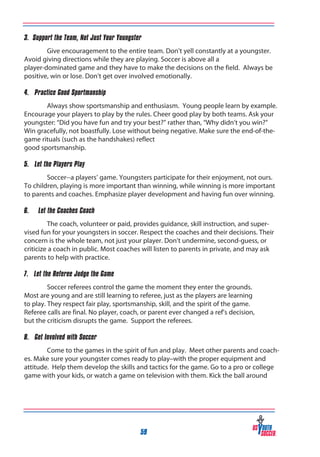 3. Support the Team, Not Just Your Youngster
Give encouragement to the entire team. Don’t yell constantly at a youngster.
Avoid giving directions while they are playing. Soccer is above all a
player-dominated game and they have to make the decisions on the field. Always be
positive, win or lose. Don’t get over involved emotionally.
4. Practice Good Sportmanship
Always show sportsmanship and enthusiasm. Young people learn by example.
Encourage your players to play by the rules. Cheer good play by both teams. Ask your
youngster: “Did you have fun and try your best?” rather than, “Why didn’t you win?”
Win gracefully, not boastfully. Lose without being negative. Make sure the end-of-thegame rituals (such as the handshakes) reflect
good sportsmanship.
5. Let the Players Play
Soccer--a players’ game. Youngsters participate for their enjoyment, not ours.
To children, playing is more important than winning, while winning is more important
to parents and coaches. Emphasize player development and having fun over winning.
6.

Let the Coaches Coach

The coach, volunteer or paid, provides guidance, skill instruction, and supervised fun for your youngsters in soccer. Respect the coaches and their decisions. Their
concern is the whole team, not just your player. Don’t undermine, second-guess, or
criticize a coach in public. Most coaches will listen to parents in private, and may ask
parents to help with practice.
7. Let the Referee Judge the Game
Soccer referees control the game the moment they enter the grounds.
Most are young and are still learning to referee, just as the players are learning
to play. They respect fair play, sportsmanship, skill, and the spirit of the game.
Referee calls are final. No player, coach, or parent ever changed a ref’s decision,
but the criticism disrupts the game. Support the referees.
8. Get Involved with Soccer
Come to the games in the spirit of fun and play. Meet other parents and coaches. Make sure your youngster comes ready to play–with the proper equipment and
attitude. Help them develop the skills and tactics for the game. Go to a pro or college
game with your kids, or watch a game on television with them. Kick the ball around

59

 