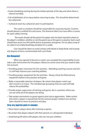 • Avoid scheduling training during the hottest periods of the day and when there is
intense humidity.
• Full rehabilitation of an injury before returning to play: This should be determined
by a physician.
• A physical exam by a physician prior to participation.
	
	
The coach or assistant should be responsible for assessing injuries. Coaches
should attend a certified first aid course. The American Red Cross now offers a course
for sport safety training.
The coach should call the parent of a player who has been injured to check on
the player’s condition, whether or not the parent was at the game or practice. Each coach
should have access to a first aid kit and ice at practices and games. For ice, place a tray of
ice cubes in an empty bread bag and place it in a cooler.
Care should be taken to avoid contact with blood or body fluids and to properly dispose of items contaminated with such fluids.
Risk Management
When you agreed to become a coach, you accepted the responsibility to provide a safe environment for the players. Below are some issues that you need to take
into account.
• Providing proper instruction for the activities. Attending coaching courses and clinics will help improve your coaching abilities.
• Providing proper equipment for the activities. Always check the field and any
equipment before every practice and game.
• Make a reasonable selection of players. Be certain that players match ups
don’t result in an injury. The standard age groupings that are used will help
reduce this probability.
• Provide proper supervision of training and games. Be in a position where you
can see what all of the players are doing.
• Take proper precautions to guard against post-injury aggravation. Make certain
that when a player is injured that he/she receives proper medical care and has
been cleared to return to practice and play.
Three very important points to remember.
• Never leave a player alone after training or games.
• Be certain that players depart with their parents or a designated individual.
• Avoid being left alone with players who are not your children.

63

 