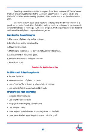 Coaching materials available from your State Association or US Youth Soccer
that will prove valuable include the “Assistant Coach” series for Under 6 & 8’s and
Under 10’s. Each contains twenty “practice plans” similar to a schoolteachers lesson
plan.
Coaching in TOPSoccer does not have to follow the “traditional” model of a
youth sports team. Small sided, full sided, indoor, outdoor, skills only or camps are all
different methods of running a TOPSoccer program. Unified games allow for disabled
and non-disabled players to participate together.
Seven Keys to a Successful Program
1. Placement of players by ability, not age.
2. Emphasis on ability not disability.
3. Player involvement.
4. Meaningful experience for players, not just mere tokenism.
5. Achievement of individual goals.
6. Dependability and stability of coaches.
7. FUN! FUN! FUN!
Guidelines for Modification of Play
For Children with Orthopedic Impairments:
• Reduce field size
• Increase numbers of players on team
• Use a “pusher” for children in wheelchairs, if needed
• Use under inflated soccer balls or Nerf balls
For Children with Visual Impairments:
• Increase size of ball used
• Use brightly colored balls
• Wrap goals with brightly colored tape
• Use “beeper” balls
• Have helpers to aid children in running when on the field
• Have some kind of sounding device near or in the goal

67

 