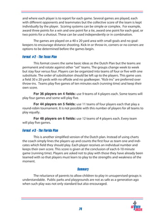 and where each player is to report for each game. Several games are played, each
with different opponents and teammates but the collective score of the team is kept
individually by the player. Scoring systems can be simple or complex. For example,
award three points for a win and one point for a tie, award one point for each goal, or
two points for a shutout. These can be used independently or in combination.
The games are played on a 40 x 20 yard area with small goals and no goalkeepers to encourage distance shooting. Kick-in or throw-in, corners or no corners are
options to be determined before the games begin.
Format #2 - The Texas Plan
This format covers the same basic ideas as the Dutch Plan but the teams are
permanent and rotate against other “set” teams. The groups change week to week
but stay four versus four. Players can be organized into teams of four or five with one
substitute. The order of substitution should be left up to the players. This game uses
a field 30 x 20 yards with no offside and no goalkeeper. “Kick-ins” are preferred over
throw-ins. Teams play five games of ten minutes each (running time) and keep their
own score.
For 36 players on 4 fields: use 9 teams of 4 players each. Some teams will
play four games and some will play five.
For 44 players on 5 fields: use 11 teams of four players each that play a
round-robin tournament. It is not possible with this number of players for all teams to
play equally.
For 48 players on 6 fields: use 12 teams of 4 players each. Every team
will play five games.
Format #3 - The Florida Plan
This is another simplified version of the Dutch plan. Instead of using charts
the coach simply lines the players up and counts the first four as team one and indicates which field they should play. Each player receives an individual number and
keeps their own score. This score is given at the conclusion of each 6-10 minute
game (running time). Players are asked not to play with those they have already been
teamed with so that players must learn to play to the strengths and weakness of the
moment.
Summary
The reluctance of parents to allow children to play in unsupervised groups is
understandable. Public parks and playgrounds are not as safe as a generation ago
when such play was not only standard but also encouraged.

74

 