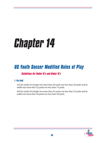 Chapter 14
US Youth Soccer Modified Rules of Play
Guidelines for Under 6’s and Under 8’s
1. The Field
	 3v3 for Under 6’s length not more than 30 yards nor less than 20 yards and its
width not more than 25 yards nor less than 15 yards.
4v4 for Under 8’s length not more than 35 yards nor less than 25 yards and its
width not more than 30 yards nor less than 20 yards.

84

 