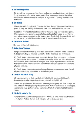 4. The Players Equipment
Players will want to wear a shirt, shorts, socks and a good pair of running shoes.
Some may wear soft-cleated soccer shoes. Shin guards are required for safety
reasons and should be covered by a pair of high socks. Clothing should not be
restrictive.
5. The Referee
(Game Manager, Coordinator, Observer, Director, Parent Volunteer/Coach) Your
job is to keep the playing environment FUN, SAFE and focused on the child.
In addition you need to keep time, enforce the rules, stop and restart the game.
When you stop the game because of a foul, ball out of play, goal or another reason, take the time to explain to the players why! This is their first experience with
soccer, too, and the BEST time to educate all on the Laws of the Game.
6. The Assistant Referees
	 Not used in the small-sided game.
7. The Duration of the Game
Length will be determined by your local association. Games for Under 6’s should
last approximately 32 minutes. Games for Under 8’s should last 48 minutes.
US Youth Soccer recommends no more than 4 equal 8 minute quarters for Under
6’s and no more than 4 equal 12 minute quarters for Under 8’s. This recommendation makes it easy for the coach to give each player equal time and allows rest
between quarters. There should be a short break between periods for water and
physical recovery.
US Youth Soccer recommends substitutions between quarters to ensure that all
players present play a minimum of 50% of the game.
8. The Start and Restart of Play
All players must be in their own half of the field with one team kicking off.
Opponents must be 4 yards from the center mark at the kick off.
	

Before the game decide who will kick off to begin the game and then change the
kick off team at the beginning of each quarter. Kick off is intended to ensure possession and must go forward to a teammate. The ball is not kicked to the other
team.

9. The Ball In and Out of Play
	

When the WHOLE of the ball goes over the WHOLE of a boundary line, the ball is
out of play. Putting the ball back into play will be discussed later.

86

 