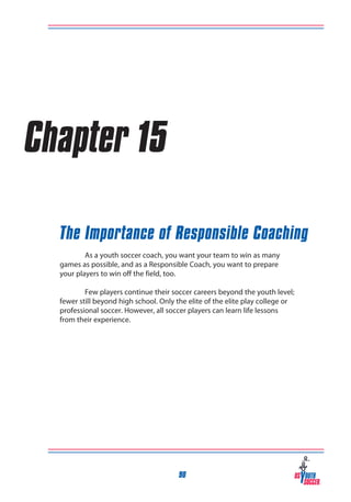 Chapter 15
The Importance of Responsible Coaching
	
As a youth soccer coach, you want your team to win as many
games as possible, and as a Responsible Coach, you want to prepare
your players to win off the field, too.
	
Few players continue their soccer careers beyond the youth level;
fewer still beyond high school. Only the elite of the elite play college or
professional soccer. However, all soccer players can learn life lessons
from their experience.

90

 