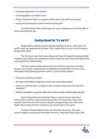 •	 Coaching beyond the “X’s and O’s”
•	 Coaching players to master soccer
•	 Filling “Emotional Tanks” to improve performance and instill love of sport
•	 Living and coaching by a code of honoring the game
	
US Youth Soccer offers information on soccer strategy and coaching skills at
www.usyouthsoccer.org.

Coaching Beyond the “X’s and O’s”
	
Responsible Coaching requires deep knowledge of soccer. Know your X’s
and O’s and age-appropriate activities. Then, realize there is much more to being a
Responsible Coach.
	
The life lessons you teach your players will carry far beyond the playing field.
Preparing your players for competition entails imparting values that will impact them
long beyond their playing days.
	
The best coaches build opportunities for character education into their
program by creating, recognizing and capitalizing on teachable moments. They
think about the following questions when it comes to their players:
•	 If they fail, will they try again?
•	 Are they committed to helping to make their teammates better?
•	 How can I cultivate their confidence and curiosity so they seek and welcome 	
	 feedback?
•	 Will they compete in a way that makes their coaches, families and themselves proud?
	
Soccer frequently tests character. Players must push past what they
think are their limits to chase that last loose ball to the touch line. They must
prepare themselves for the next shot despite a disappointing miss. After each
tackle, they’ll need character to bounce up and get back in the game.
	
Therefore, Responsible Coaches are character educators, who seize
soccer’s endless procession of teachable moments. They teach their players life

92

 