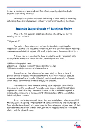 lessons in persistence, teamwork, sacrifice, effort, empathy, discipline, leadership and overcoming adversity.
	
Helping soccer players improve is rewarding, but not nearly as rewarding
as helping shape the values players will carry with them throughout their lives.

Responsible Coaching Principle #1: Coaching for Mastery
	
What is the first question people ask children when they see they’re
wearing a sports uniform?
“Did you win?”
	
Our society often puts scoreboard results ahead of everything else.
Responsible Coaches care about the scoreboard, but they care more about instilling a
mastery approach in their players, which will help them win throughout their lives.
	
A simple way to remember the three keys to the mastery approach is the
acronym ELM; where ELM stands for Effort, Learning and Mistakes:
1) Effort -- always give 100%
2) Learning -- improve constantly as you gain knowledge
3) Mistakes are OK -- mistakes are how we learn
	
Research shows that when coaches focus solely on the scoreboard,
players’ anxiety increases, which causes them to make more mistakes because
they play tentatively and timidly. Ultimately, anxiety undercuts self-confidence,
which affects performance and takes the joy out of sports.
	
The scoreboard focus increases anxiety because players can’t control
the outcome on the scoreboard! Players become anxious about things that are
important to them that they can’t control. A win on the scoreboard depends a
great deal on the quality of the opponent, which is outside of the control of an
individual player or team.
	
Sports psychology research shows that teams and players who take the ELM
Mastery approach (giving 100 percent effort, constantly learning and bouncing back
from mistakes) consistently win more contests. By moving your players’ focus off their
scoreboard results and on to their effort, you’ll have happier, more self- confident
players and the wins will come.

93

 