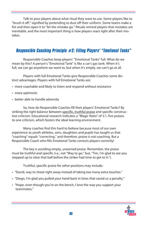 Talk to your players about what ritual they want to use. Some players like to
“brush it off,” signified by pretending to dust off their uniform. Some teams make a
fist and then open it to “let the mistake go.” Rituals remind players that mistakes are
inevitable, and the most important thing is how players react right after their mistakes.

Responsible Coaching Principle #2: Filling Players’ “Emotional Tanks”

	
	
Responsible Coaches keep players’ “Emotional Tanks” full. What do we
mean by this? A person’s “Emotional Tank” is like a car’s gas tank. When it’s
full, we can go anywhere we want to, but when it’s empty, we can’t go at all.
	
Players with full Emotional Tanks give Responsible Coaches some distinct advantages. Players with full Emotional Tanks are:
•	 more coachable and likely to listen and respond without resistance
•	 more optimistic
•	 better able to handle adversity

	
So, how do Responsible Coaches fill their players’ Emotional Tanks? By
striking the right balance between specific, truthful praise and specific constructive criticism. Educational research indicates a “Magic Ratio” of 5:1, five praises
to one criticism, which fosters the ideal learning environment.
	
Many coaches find this hard to believe because most of our own
experience as youth athletes, sons, daughters and pupils has taught us that
“coaching” equals “correcting,” and therefore, praise is not coaching. But a
Responsible Coach who fills Emotional Tanks corrects players correctly!
	
The key is avoiding empty, unearned praise. Remember, the praise
must be truthful and specific (i.e., not “Way to go,” but, “Tim, I’m glad to see you
stepped up to clear that ball before the striker had time to get to it.”).
	

Truthful, specific praise for other positions may include:

•	 “David, way to shoot right away instead of taking too many extra touches.”
•	 “Diego, I’m glad you pulled your hand back in time; that saved us a penalty.”
•	 “Hope, even though you’re on the bench, I love the way you support your 	
	 teammates.”
	

95

 