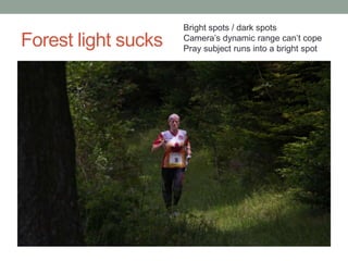 Bright spots / dark spots
Forest light sucks   Camera‟s dynamic range can‟t cope
                     Pray subject runs into a bright spot
 