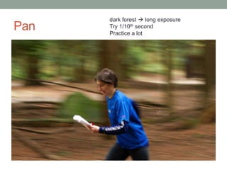 dark forest  long exposure
Pan   Try 1/10th second
      Practice a lot
 