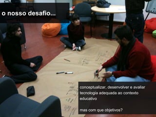 o nosso desafio...




                     conceptualizar, desenvolver e avaliar
                     tecnologia adequada ao contexto
                     educativo

                     mas com que objetivos?
 