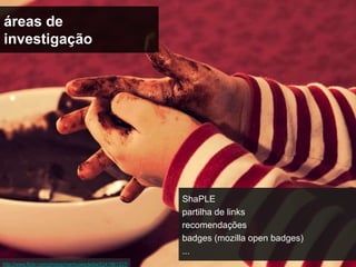 áreas de
investigação




                                                         ShaPLE
                                                         partilha de links
                                                         recomendações
                                                         badges (mozilla open badges)
                                                         ...
http://www.flickr.com/photos/mamiyaesdedia/5241961337/
 