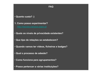 SAPO CAMPUS
                               FAQ



       • Quanto custa? :)

       1. Como posso experimentar?
           http://escola.campus.sapo.pt

       • Quais os níveis de privacidade existentes?

       • Que tipo de relações se estabelecem?

       • Quando vamos ter vídeos, ficheiros e badges?

       • Qual o processo de adesão?

       • Como funciona para agrupamentos?

       • Posso pertencer a várias instituições?
 