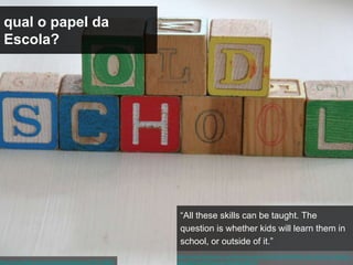 qual o papel da
 Escola?




                                                       “All these skills can be taught. The
                                                       question is whether kids will learn them in
                                                       school, or outside of it.”
                                                      http://www.theatlantic.com/technology/archive/2012/02/kids-cognition-is-changing-
http://www.flickr.com/photos/sweetjessie/2737516882   education-will-have-to-change-with-it/
 