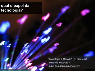 qual o papel da
 tecnologia?




                                                    “tecnologia é filosofia” (G. Siemens)
                                                    motor de inovação?
                                                    quais os agentes a envolver?
http://www.flickr.com/photos/orebokech/107529777/
 