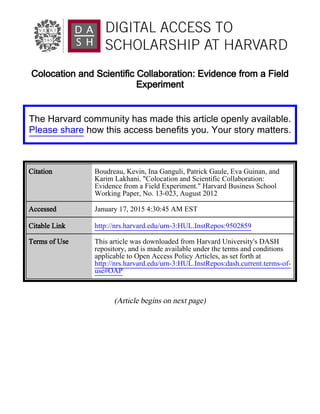 Colocation and Scientific Collaboration: Evidence from a Field
Experiment
(Article begins on next page)
The Harvard community has made this article openly available.
Please share how this access benefits you. Your story matters.
Citation Boudreau, Kevin, Ina Ganguli, Patrick Gaule, Eva Guinan, and
Karim Lakhani. "Colocation and Scientific Collaboration:
Evidence from a Field Experiment." Harvard Business School
Working Paper, No. 13-023, August 2012
Accessed January 17, 2015 4:30:45 AM EST
Citable Link http://nrs.harvard.edu/urn-3:HUL.InstRepos:9502859
Terms of Use This article was downloaded from Harvard University's DASH
repository, and is made available under the terms and conditions
applicable to Open Access Policy Articles, as set forth at
http://nrs.harvard.edu/urn-3:HUL.InstRepos:dash.current.terms-of-
use#OAP
 